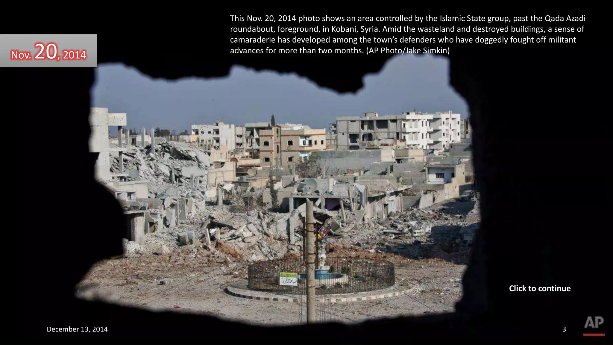 This Nov. 20, 2014 photo shows an area controlled by the Islamic State group, past the Qada Azadi 
roundabout, foreground, in Kobani, Syria. Amid the wasteland and destroyed buildings, a sense of 
camaraderie has developed among the town’s defenders who have doggedly fought off militant 
advances for more than two months. (AP Photo/Jake Simkin) Nov. 20, 2014 
Click to continue 
December 13, 2014 3 
 