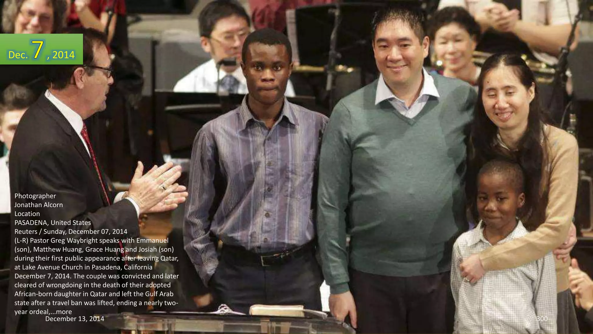 Dec. , 2014 
Photographer 
Jonathan Alcorn 
Location 
PASADENA, United States 
Reuters / Sunday, December 07, 2014 
(L-R) Pastor Greg Waybright speaks with Emmanuel 
(son), Matthew Huang, Grace Huang and Josiah (son) 
during their first public appearance after leaving Qatar, 
at Lake Avenue Church in Pasadena, California 
December 7, 2014. The couple was convicted and later 
cleared of wrongdoing in the death of their adopted 
African-born daughter in Qatar and left the Gulf Arab 
state after a travel ban was lifted, ending a nearly two-year 
ordeal,...more 
December 13, 2014 300 
 