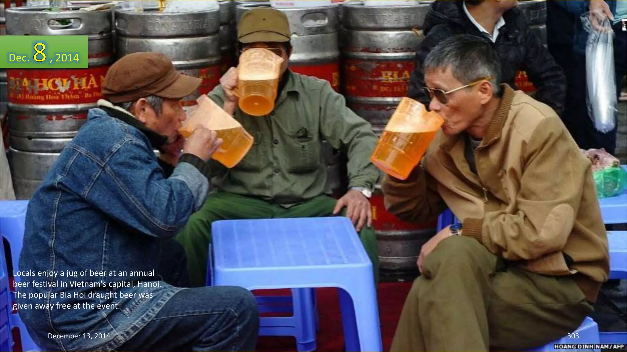 Dec. , 2014 
Locals enjoy a jug of beer at an annual 
beer festival in Vietnam's capital, Hanoi. 
The popular Bia Hoi draught beer was 
given away free at the event. 
December 13, 2014 303 
 