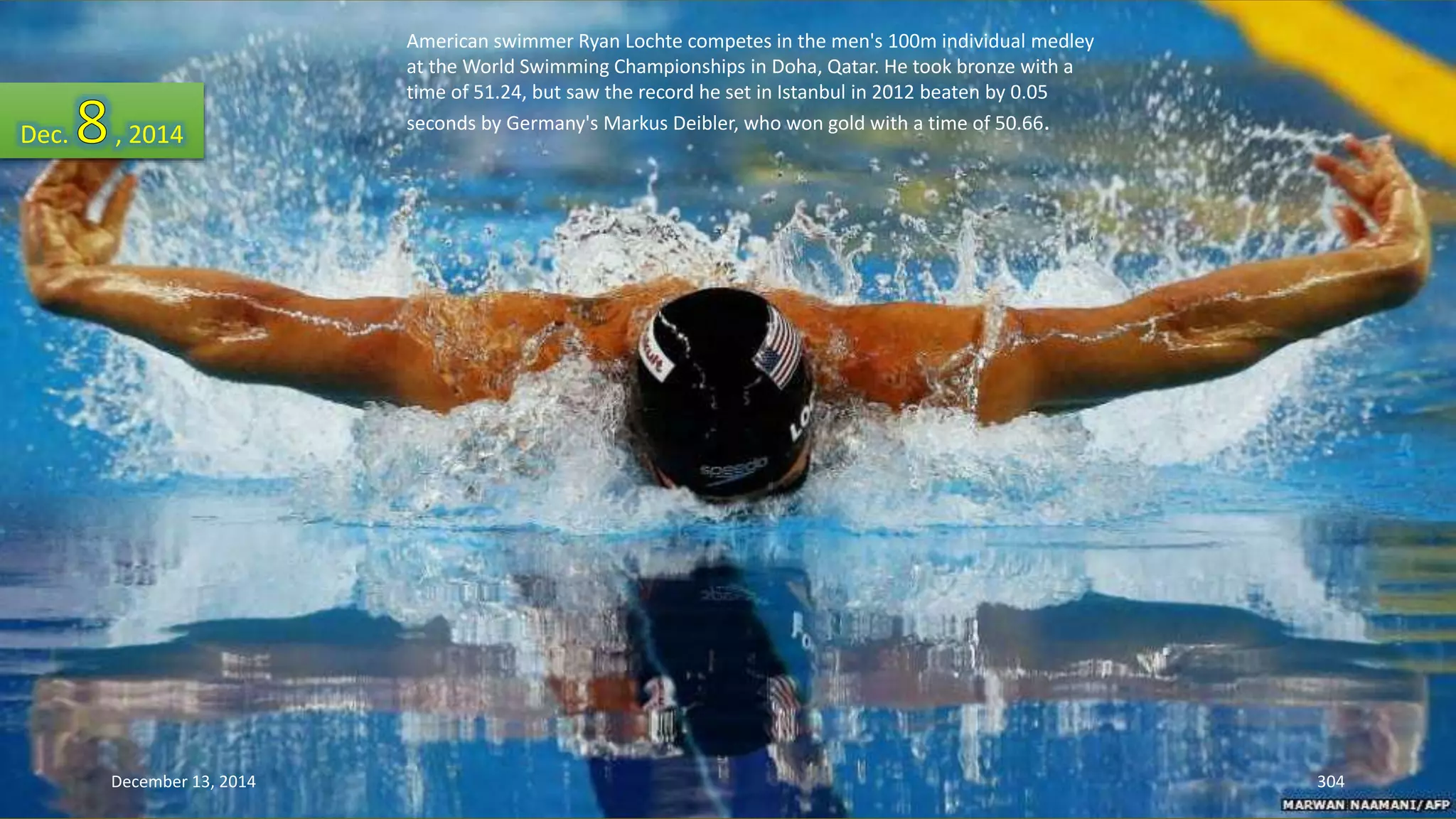 American swimmer Ryan Lochte competes in the men's 100m individual medley 
at the World Swimming Championships in Doha, Qatar. He took bronze with a 
time of 51.24, but saw the record he set in Istanbul in 2012 beaten by 0.05 
seconds by Germany's Markus Deibler, Dec. , 2014 who won gold with a time of 50.66. 
December 13, 2014 304 
 