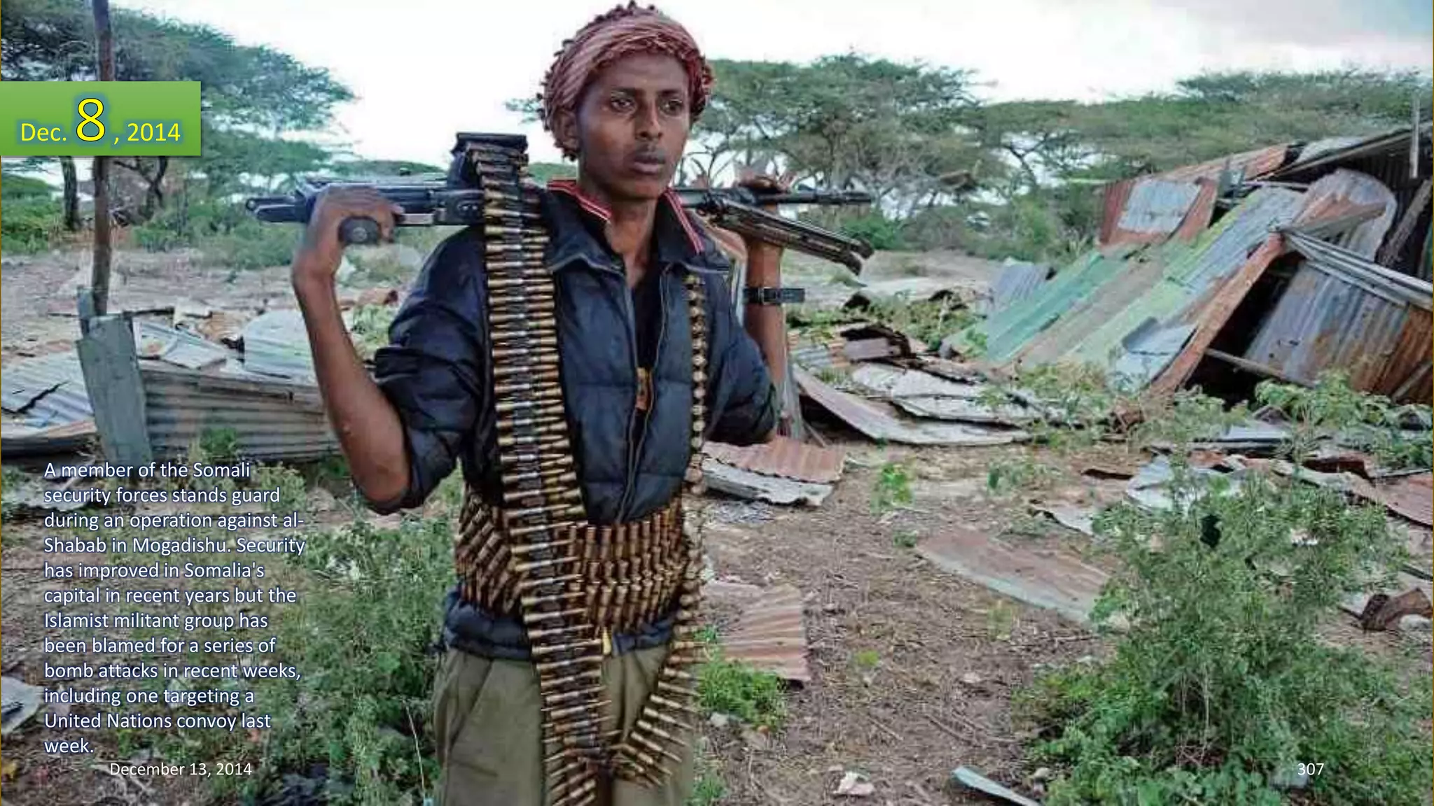 Dec. , 2014 
A member of the Somali 
security forces stands guard 
during an operation against al- 
Shabab in Mogadishu. Security 
has improved in Somalia's 
capital in recent years but the 
Islamist militant group has 
been blamed for a series of 
bomb attacks in recent weeks, 
including one targeting a 
United Nations convoy last 
week. 
December 13, 2014 307 
 