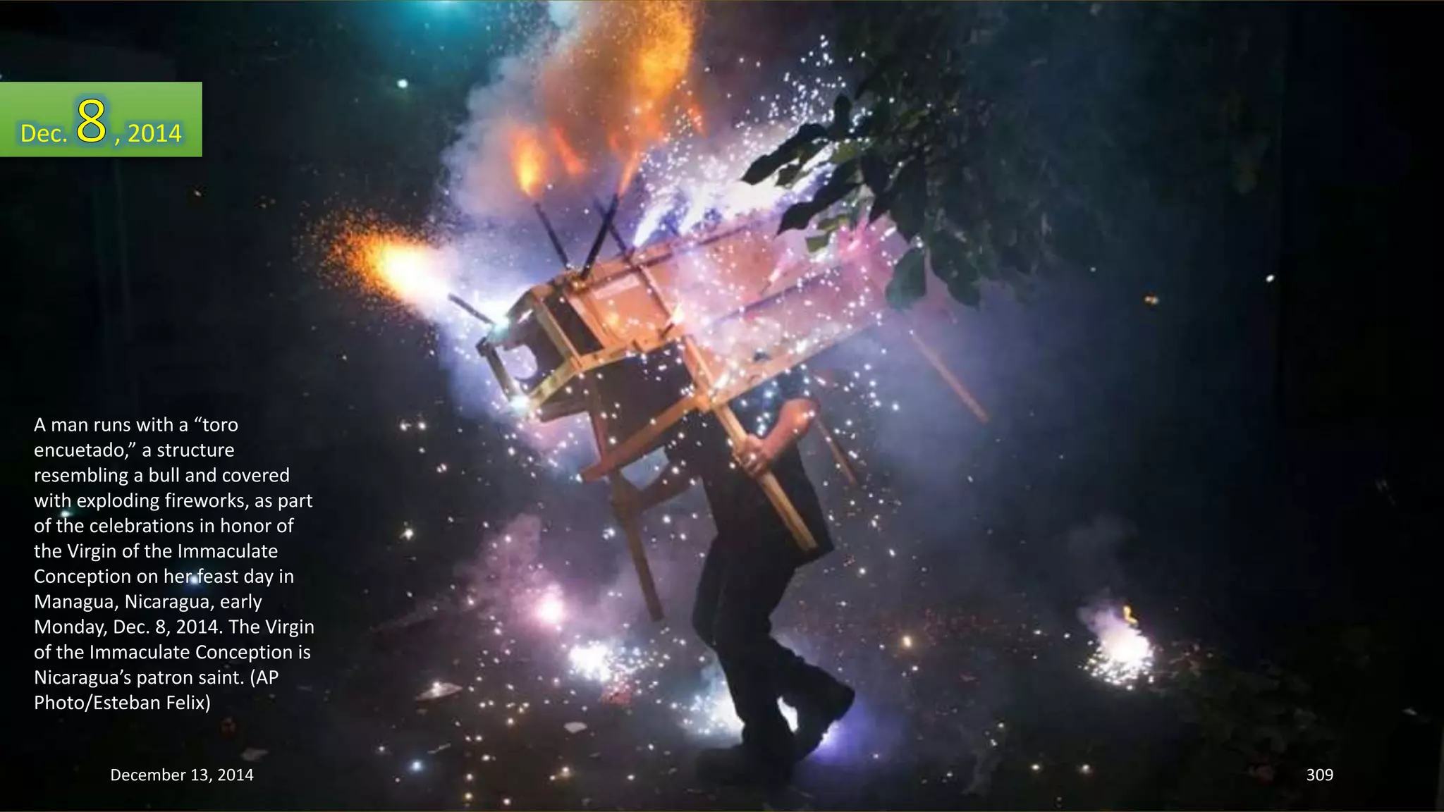 Dec. , 2014 
A man runs with a “toro 
encuetado,” a structure 
resembling a bull and covered 
with exploding fireworks, as part 
of the celebrations in honor of 
the Virgin of the Immaculate 
Conception on her feast day in 
Managua, Nicaragua, early 
Monday, Dec. 8, 2014. The Virgin 
of the Immaculate Conception is 
Nicaragua’s patron saint. (AP 
Photo/Esteban Felix) 
December 13, 2014 309 
 