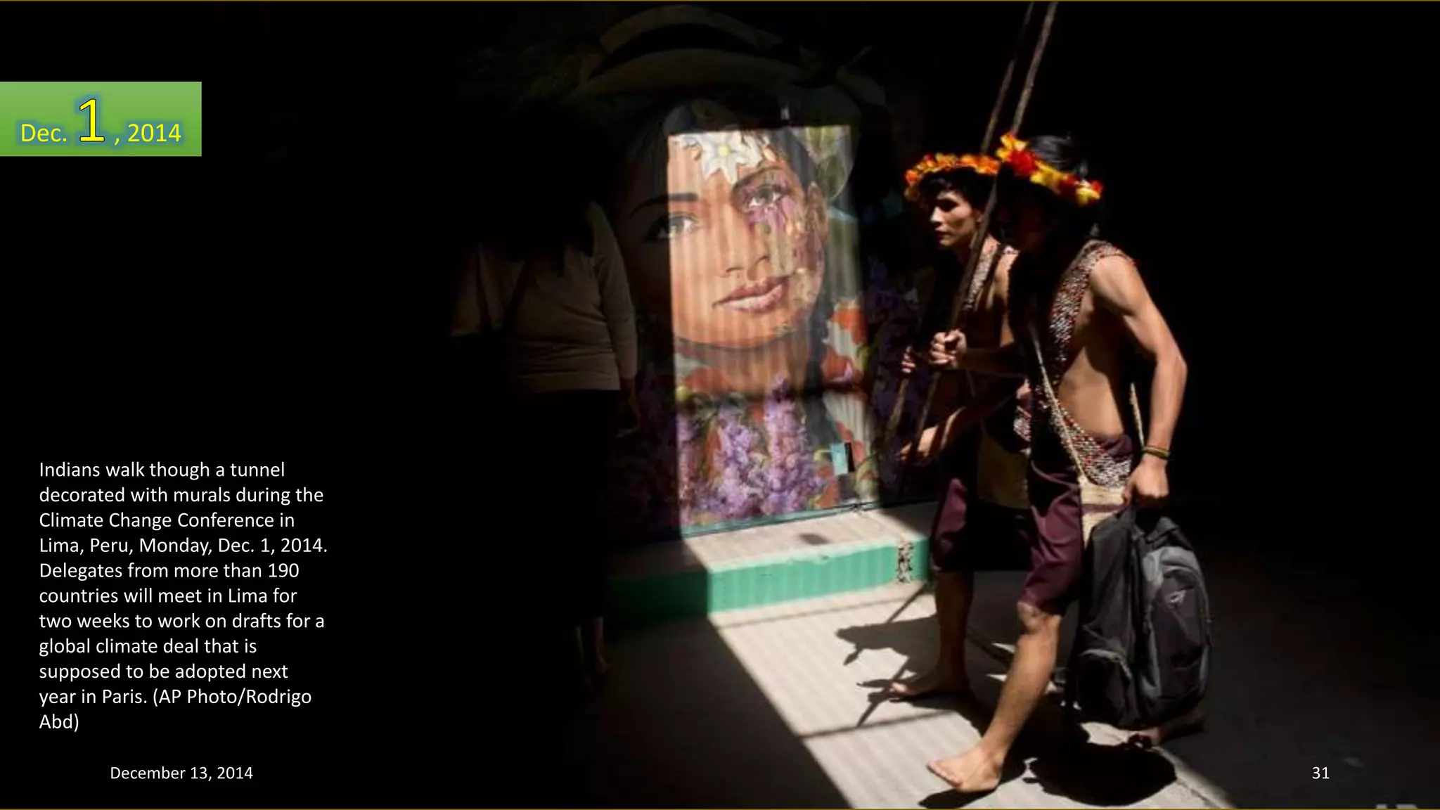 Dec. , 2014 
Indians walk though a tunnel 
decorated with murals during the 
Climate Change Conference in 
Lima, Peru, Monday, Dec. 1, 2014. 
Delegates from more than 190 
countries will meet in Lima for 
two weeks to work on drafts for a 
global climate deal that is 
supposed to be adopted next 
year in Paris. (AP Photo/Rodrigo 
Abd) 
December 13, 2014 31 
 