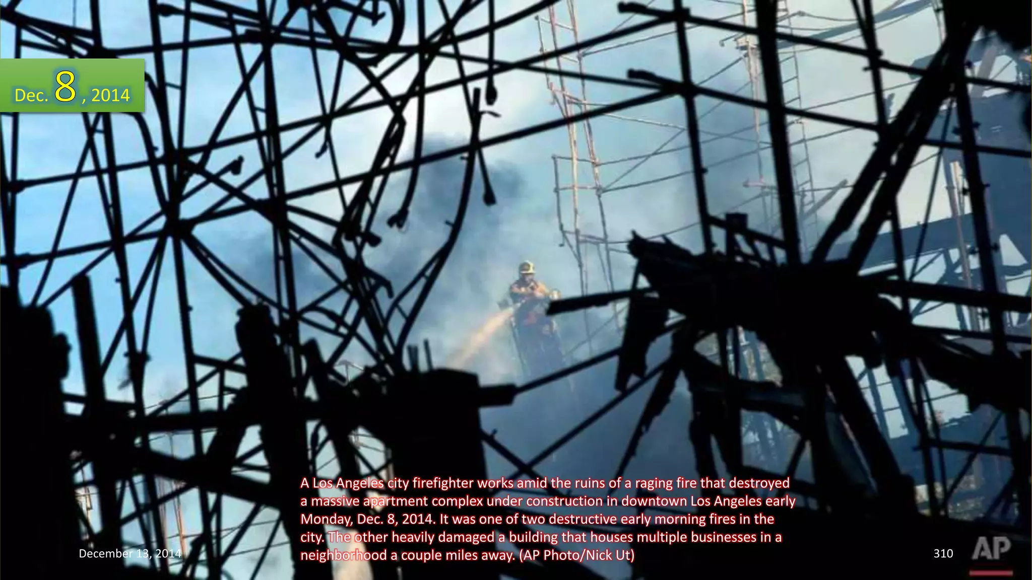 A Los Angeles city firefighter works amid the ruins of a raging fire that destroyed 
a massive apartment complex under construction in downtown Los Angeles early 
Monday, Dec. 8, 2014. It was one of two destructive early morning fires in the 
city. The other heavily damaged a building that houses multiple businesses in a 
neighborhood a couple miles away. (AP Photo/Nick Ut) 
Dec. , 2014 
December 13, 2014 310 
 