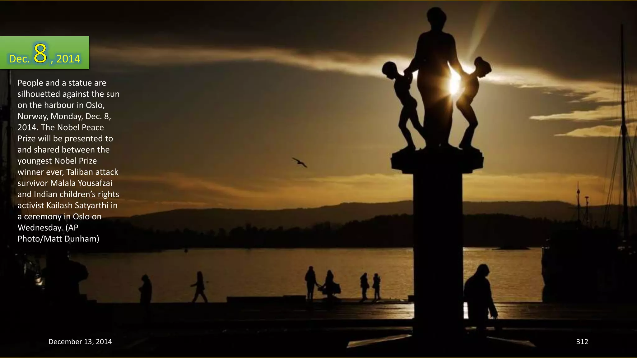 Dec. , 2014 
People and a statue are 
silhouetted against the sun 
on the harbour in Oslo, 
Norway, Monday, Dec. 8, 
2014. The Nobel Peace 
Prize will be presented to 
and shared between the 
youngest Nobel Prize 
winner ever, Taliban attack 
survivor Malala Yousafzai 
and Indian children’s rights 
activist Kailash Satyarthi in 
a ceremony in Oslo on 
Wednesday. (AP 
Photo/Matt Dunham) 
December 13, 2014 312 
 