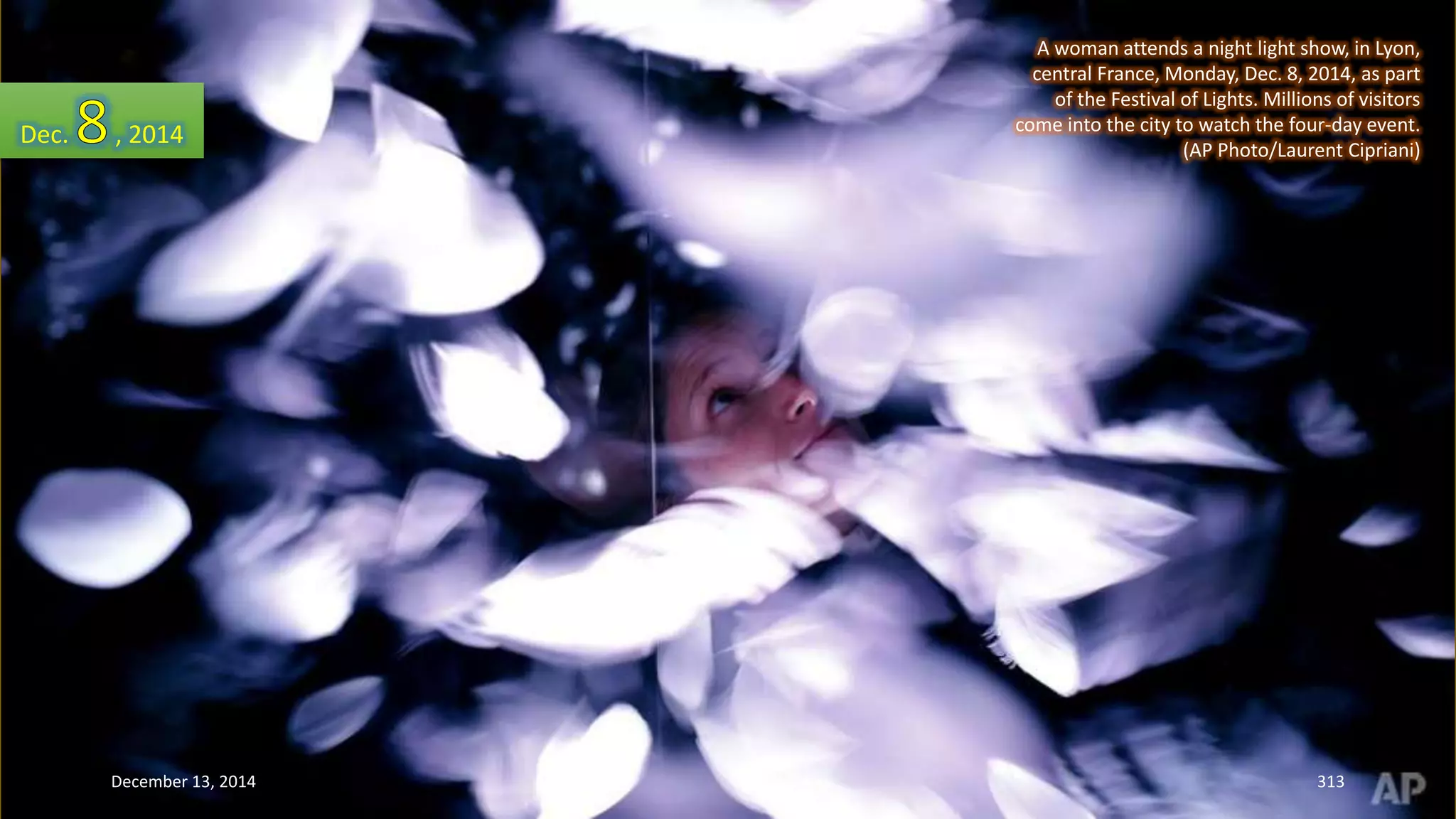 A woman attends a night light show, in Lyon, 
central France, Monday, Dec. 8, 2014, as part 
of the Festival of Lights. Millions of visitors 
come into the city to watch the four-day event. 
(AP Photo/Laurent Cipriani) 
Dec. , 2014 
December 13, 2014 313 
 