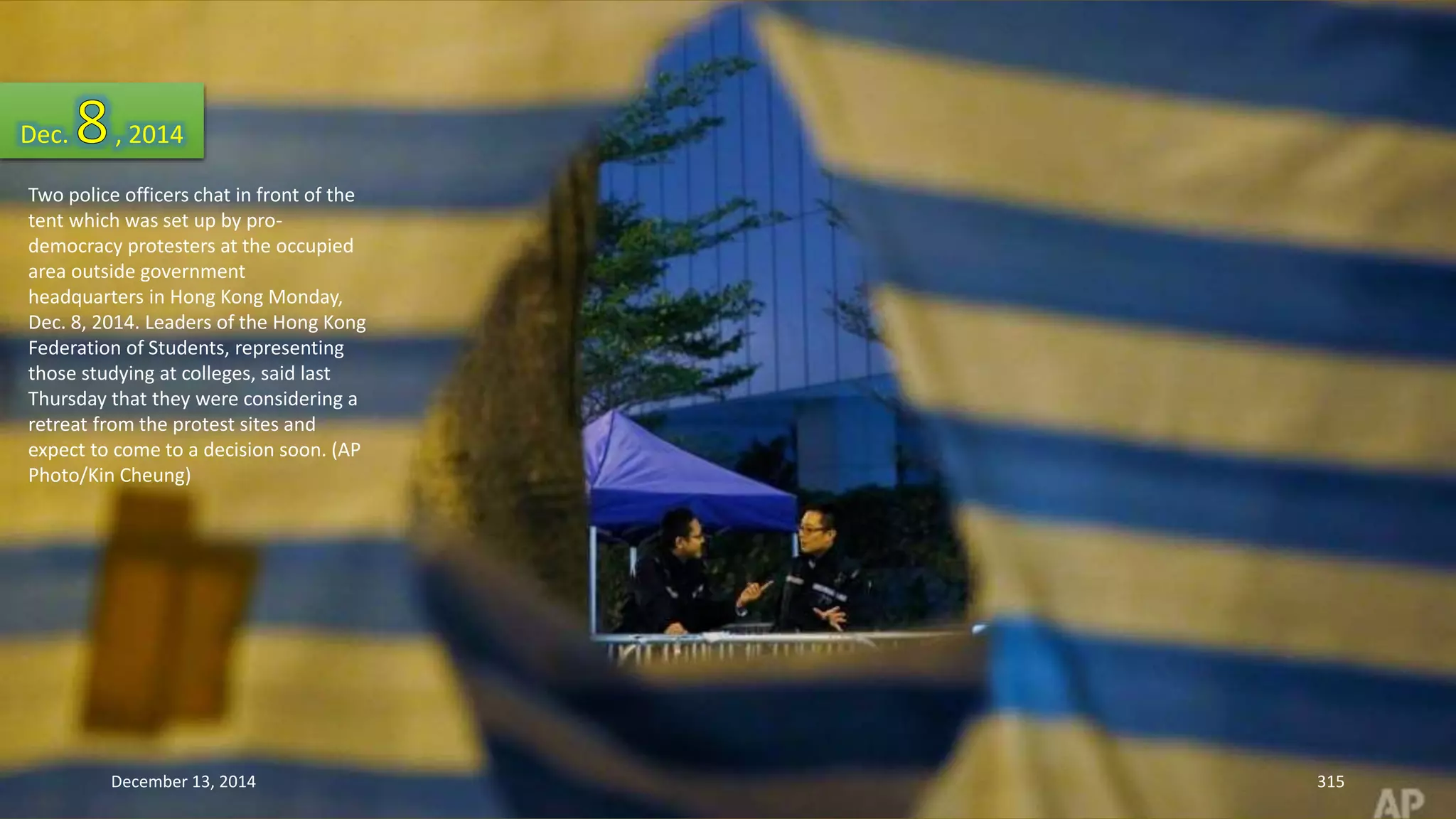 Dec. , 2014 
Two police officers chat in front of the 
tent which was set up by pro-democracy 
protesters at the occupied 
area outside government 
headquarters in Hong Kong Monday, 
Dec. 8, 2014. Leaders of the Hong Kong 
Federation of Students, representing 
those studying at colleges, said last 
Thursday that they were considering a 
retreat from the protest sites and 
expect to come to a decision soon. (AP 
Photo/Kin Cheung) 
December 13, 2014 315 
 