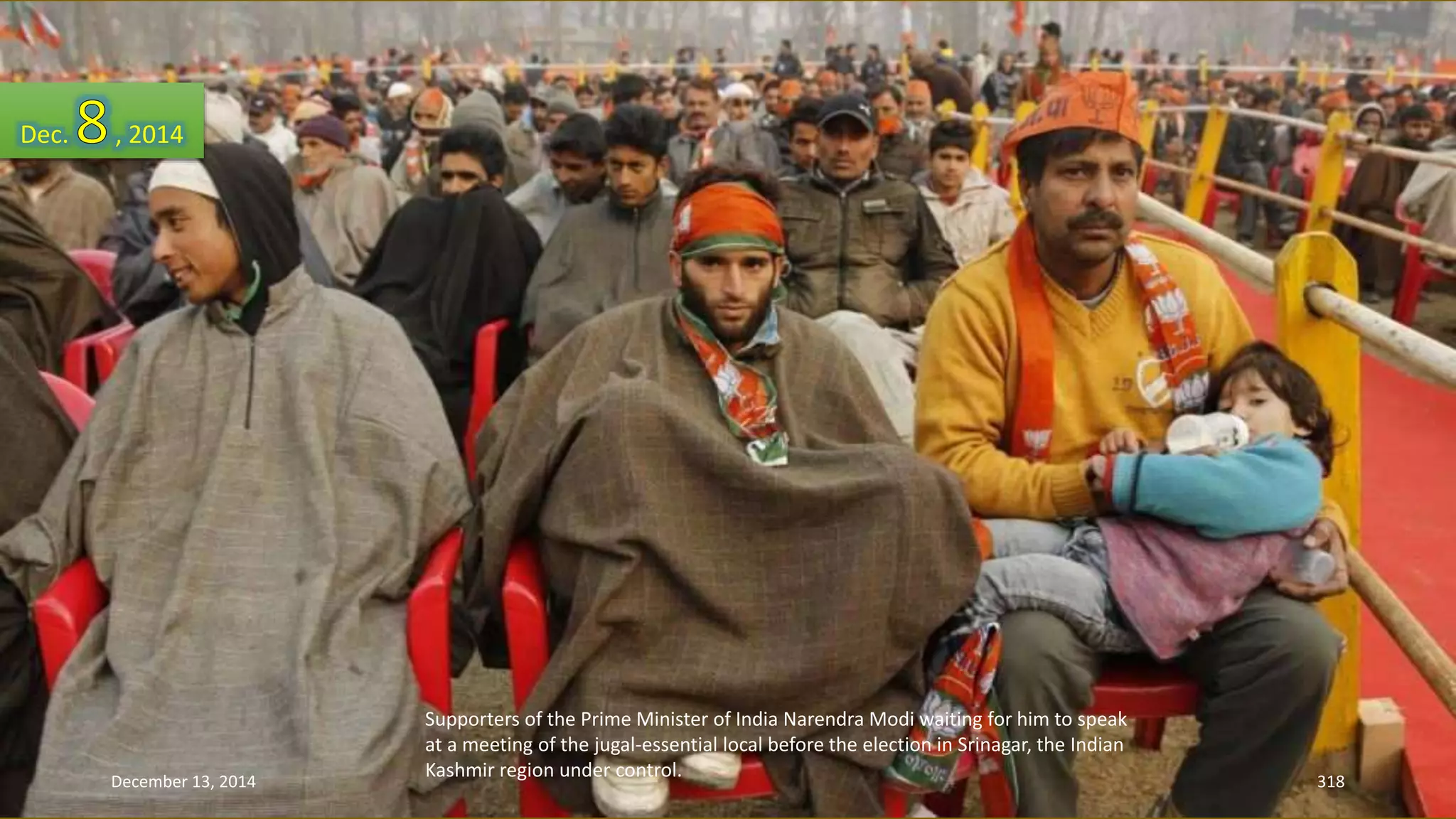 Supporters of the Prime Minister of India Narendra Modi waiting for him to speak 
at a meeting of the jugal-essential local before the election in Srinagar, the Indian 
Kashmir region under control. 
Dec. , 2014 
December 13, 2014 318 
 