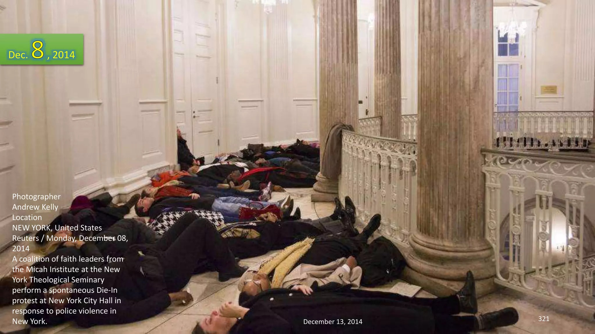 Dec. , 2014 
Photographer 
Andrew Kelly 
Location 
NEW YORK, United States 
Reuters / Monday, December 08, 
2014 
A coalition of faith leaders from 
the Micah Institute at the New 
York Theological Seminary 
perform a spontaneous Die-In 
protest at New York City Hall in 
response to police violence in 
New York. 
December 13, 2014 321 
 