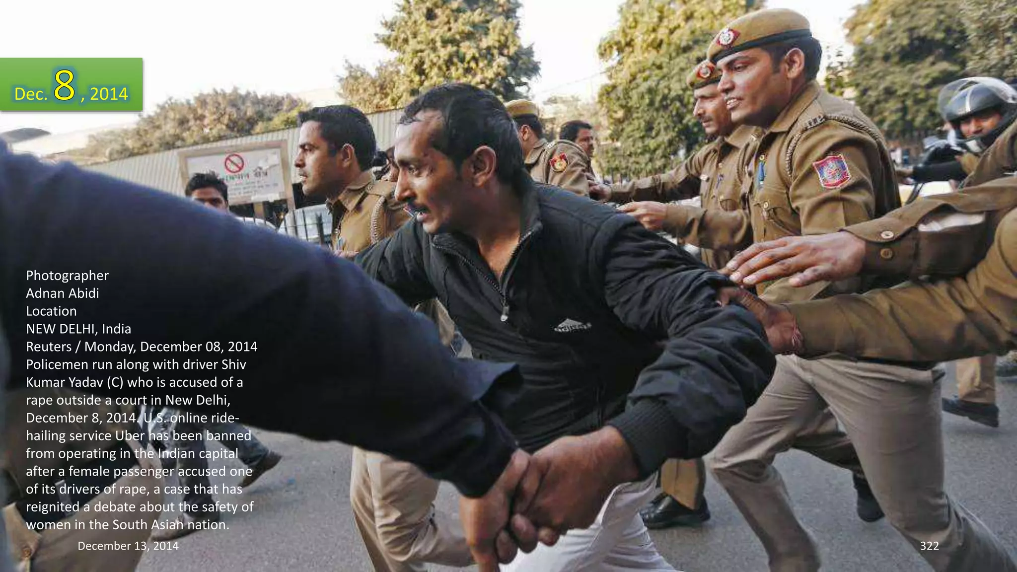 Dec. , 2014 
Photographer 
Adnan Abidi 
Location 
NEW DELHI, India 
Reuters / Monday, December 08, 2014 
Policemen run along with driver Shiv 
Kumar Yadav (C) who is accused of a 
rape outside a court in New Delhi, 
December 8, 2014. U.S. online ride-hailing 
service Uber has been banned 
from operating in the Indian capital 
after a female passenger accused one 
of its drivers of rape, a case that has 
reignited a debate about the safety of 
women in the South Asian nation. 
December 13, 2014 322 
 