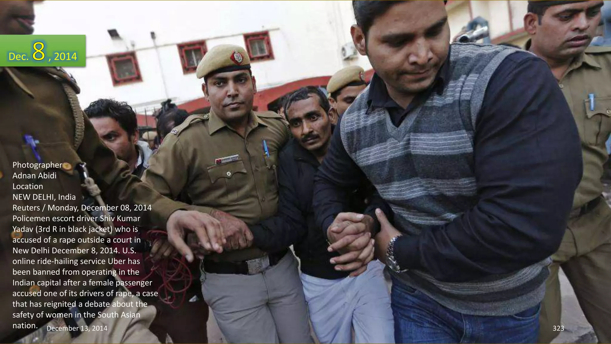 Dec. , 2014 
Photographer 
Adnan Abidi 
Location 
NEW DELHI, India 
Reuters / Monday, December 08, 2014 
Policemen escort driver Shiv Kumar 
Yadav (3rd R in black jacket) who is 
accused of a rape outside a court in 
New Delhi December 8, 2014. U.S. 
online ride-hailing service Uber has 
been banned from operating in the 
Indian capital after a female passenger 
accused one of its drivers of rape, a case 
that has reignited a debate about the 
safety of women in the South Asian 
nation. 
December 13, 2014 323 
 