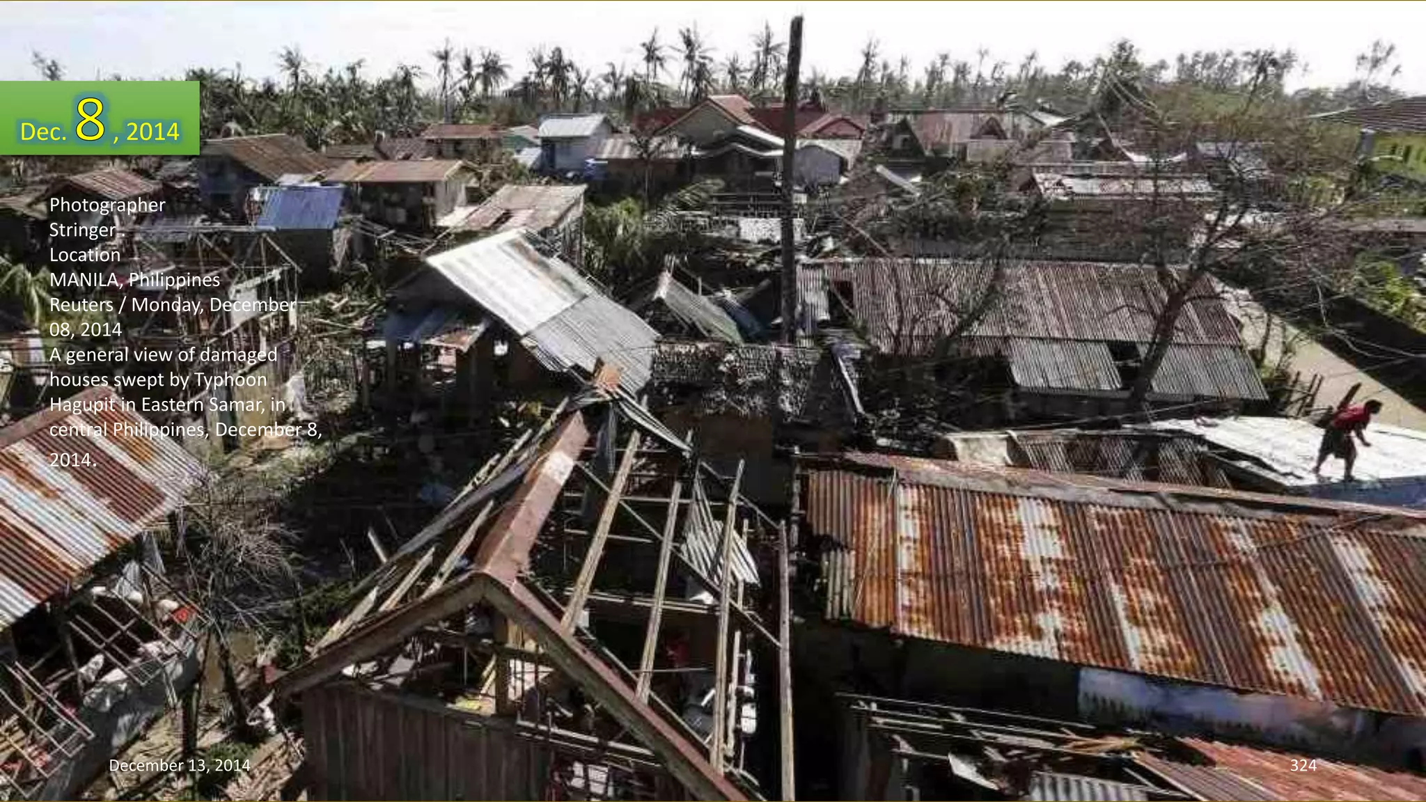 Dec. , 2014 
Photographer 
Stringer . 
Location 
MANILA, Philippines 
Reuters / Monday, December 
08, 2014 
A general view of damaged 
houses swept by Typhoon 
Hagupit in Eastern Samar, in 
central Philippines, December 8, 
2014. 
December 13, 2014 324 
 