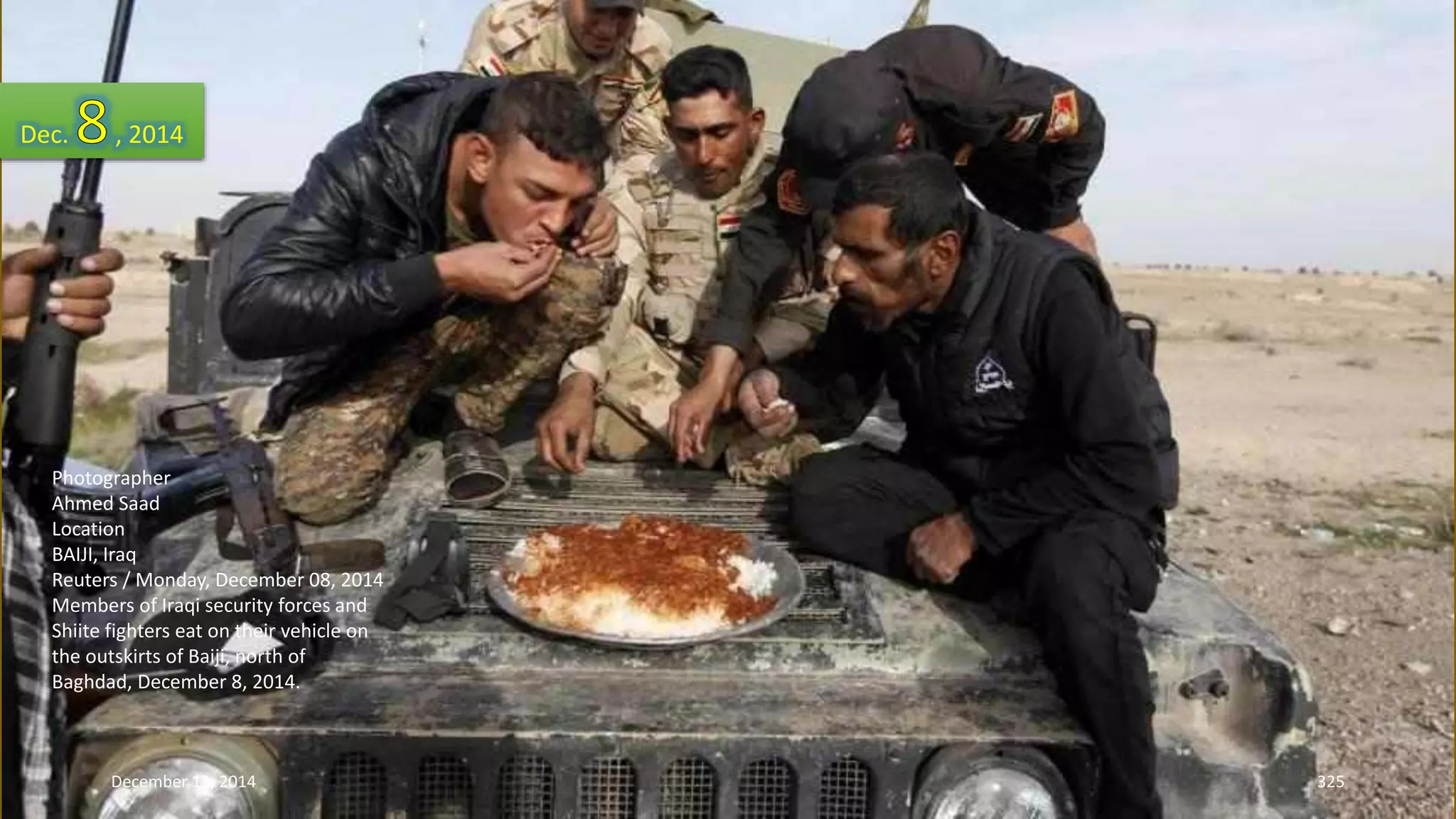 Dec. , 2014 
Photographer 
Ahmed Saad 
Location 
BAIJI, Iraq 
Reuters / Monday, December 08, 2014 
Members of Iraqi security forces and 
Shiite fighters eat on their vehicle on 
the outskirts of Baiji, north of 
Baghdad, December 8, 2014. 
December 13, 2014 325 
 