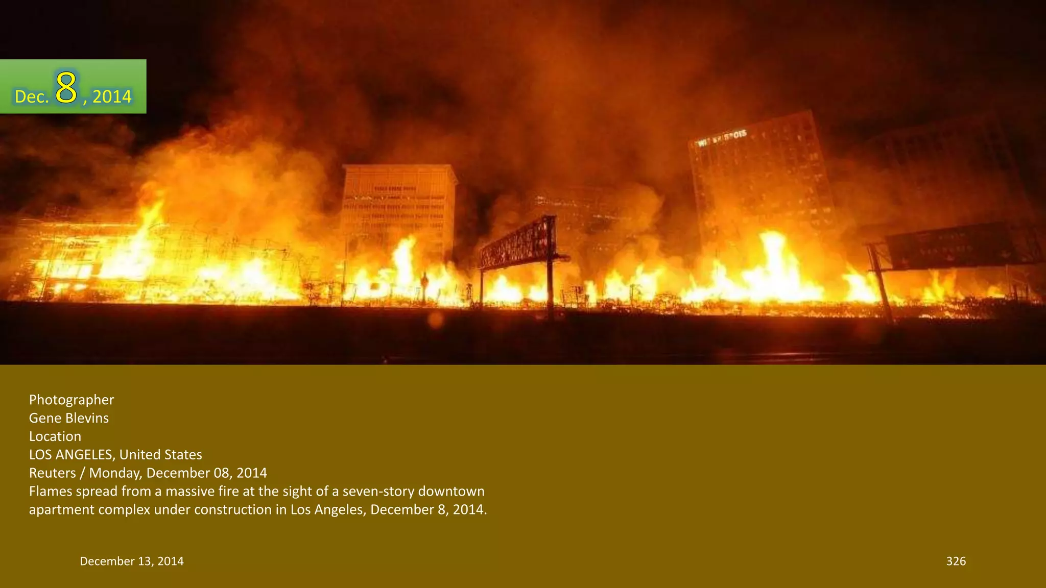 Dec. , 2014 
Photographer 
Gene Blevins 
Location 
LOS ANGELES, United States 
Reuters / Monday, December 08, 2014 
Flames spread from a massive fire at the sight of a seven-story downtown 
apartment complex under construction in Los Angeles, December 8, 2014. 
December 13, 2014 326 
 
