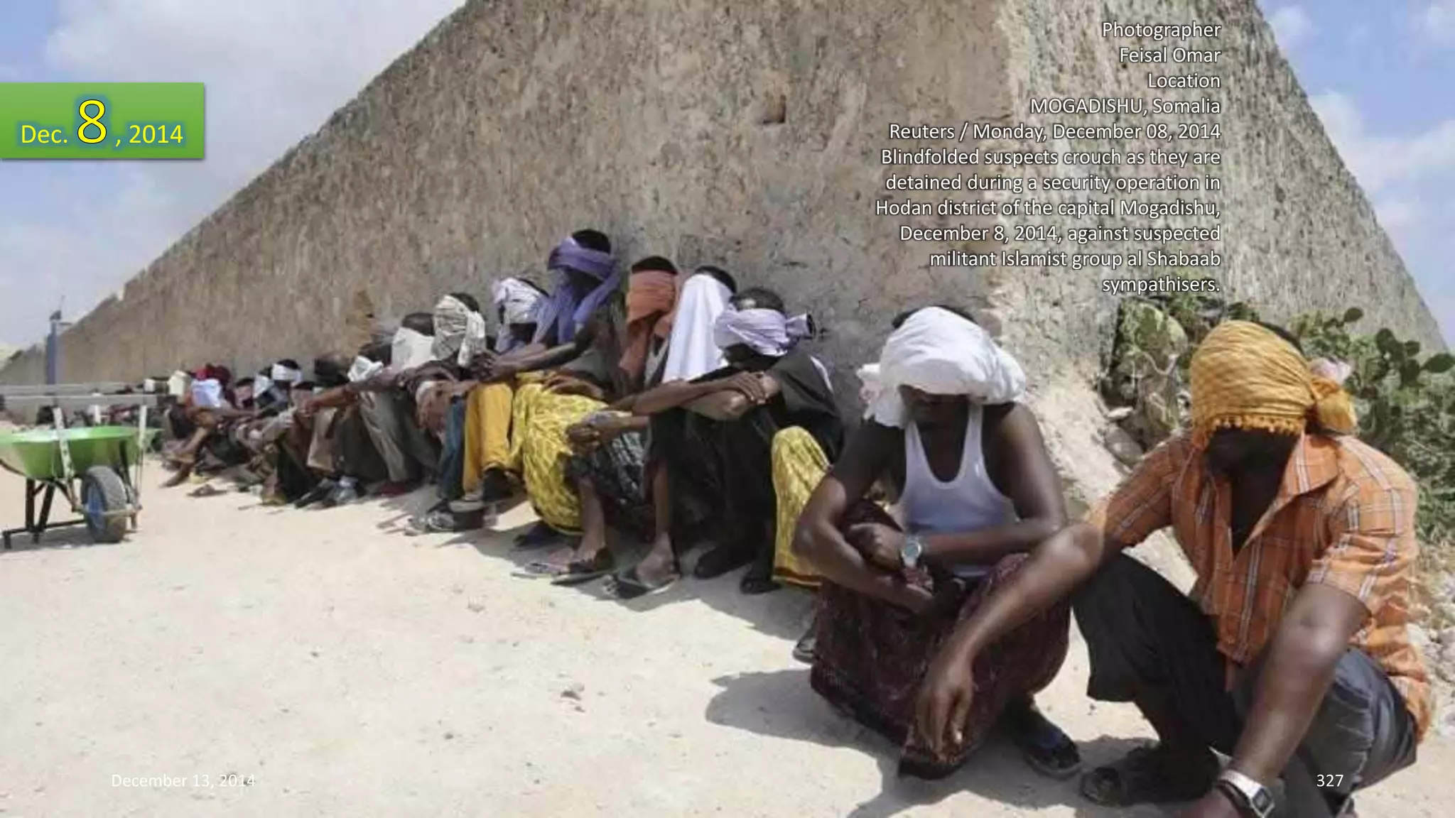 Photographer 
Feisal Omar 
Location 
MOGADISHU, Somalia 
Reuters / Monday, December 08, 2014 
Blindfolded suspects crouch as they are 
detained during a security operation in 
Hodan district of the capital Mogadishu, 
December 8, 2014, against suspected 
militant Islamist group al Shabaab 
sympathisers. 
Dec. , 2014 
December 13, 2014 327 
 