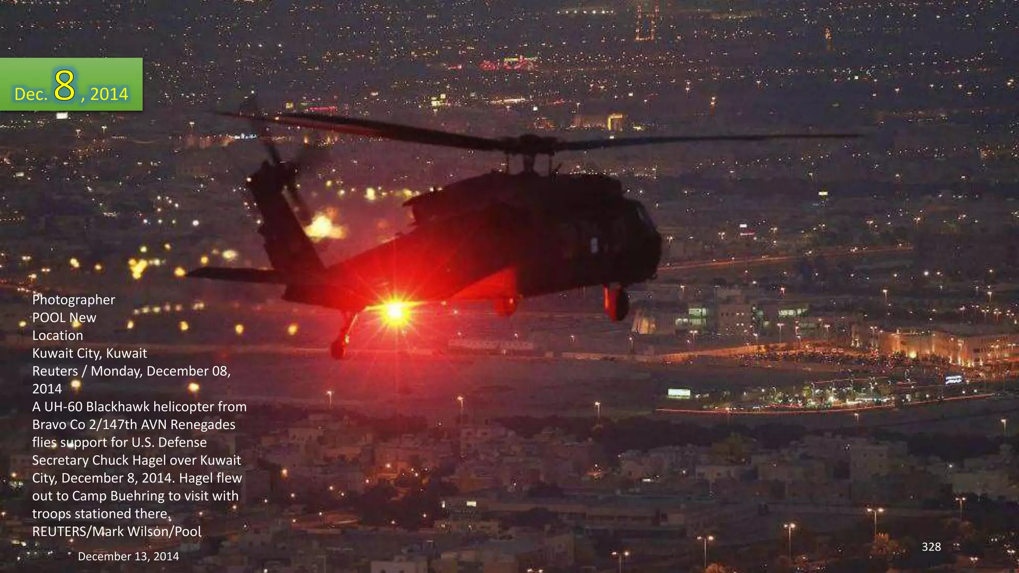 Dec. , 2014 
Photographer 
POOL New 
Location 
Kuwait City, Kuwait 
Reuters / Monday, December 08, 
2014 
A UH-60 Blackhawk helicopter from 
Bravo Co 2/147th AVN Renegades 
flies support for U.S. Defense 
Secretary Chuck Hagel over Kuwait 
City, December 8, 2014. Hagel flew 
out to Camp Buehring to visit with 
troops stationed there. 
REUTERS/Mark Wilson/Pool 
December 13, 2014 
328 
 