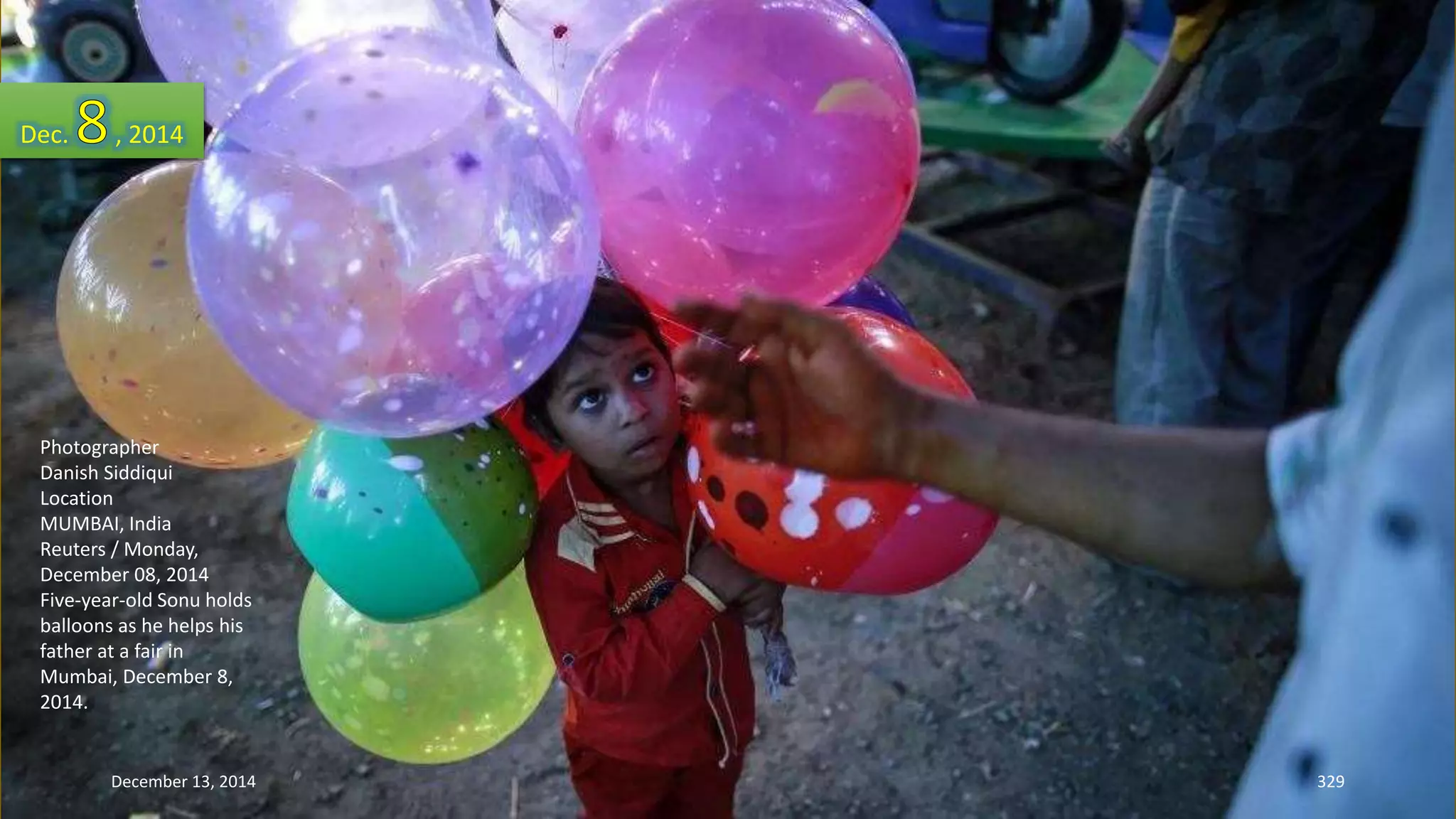 Dec. , 2014 
Photographer 
Danish Siddiqui 
Location 
MUMBAI, India 
Reuters / Monday, 
December 08, 2014 
Five-year-old Sonu holds 
balloons as he helps his 
father at a fair in 
Mumbai, December 8, 
2014. 
December 13, 2014 329 
 