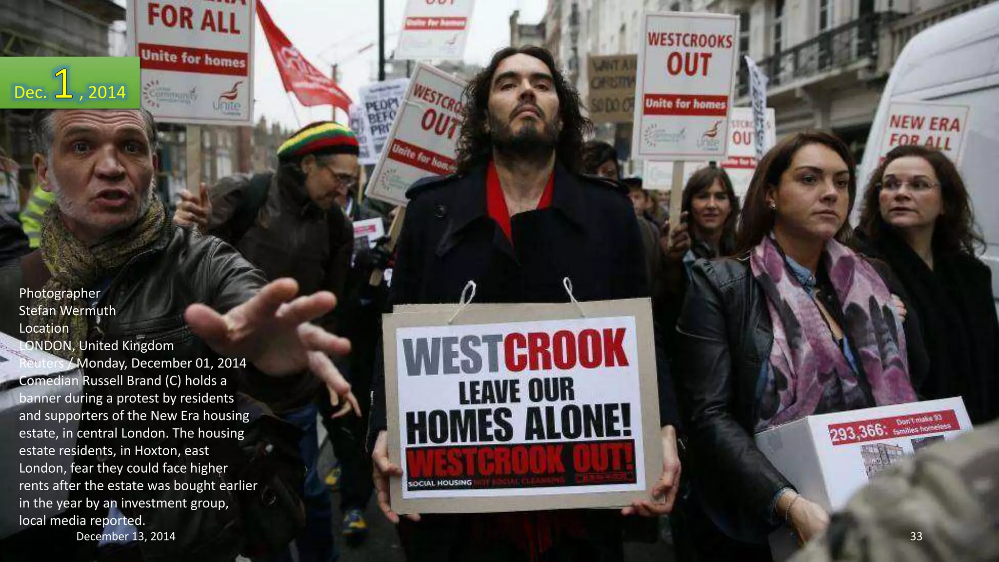 Dec. , 2014 
Photographer 
Stefan Wermuth 
Location 
LONDON, United Kingdom 
Reuters / Monday, December 01, 2014 
Comedian Russell Brand (C) holds a 
banner during a protest by residents 
and supporters of the New Era housing 
estate, in central London. The housing 
estate residents, in Hoxton, east 
London, fear they could face higher 
rents after the estate was bought earlier 
in the year by an investment group, 
local media reported. 
December 13, 2014 33 
 