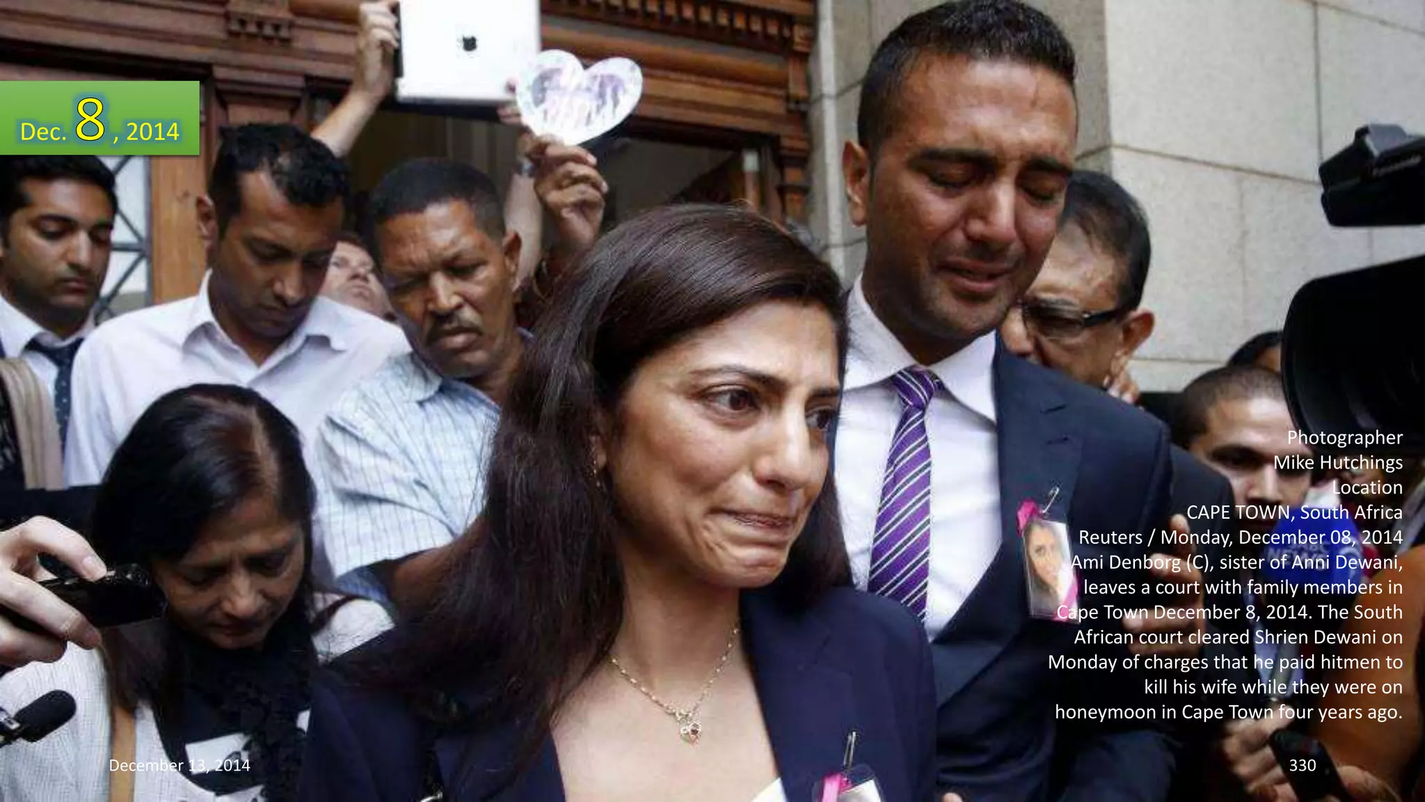 Photographer 
Mike Hutchings 
Location 
CAPE TOWN, South Africa 
Reuters / Monday, December 08, 2014 
Ami Denborg (C), sister of Anni Dewani, 
leaves a court with family members in 
Cape Town December 8, 2014. The South 
African court cleared Shrien Dewani on 
Monday of charges that he paid hitmen to 
kill his wife while they were on 
honeymoon in Cape Town four years ago. 
Dec. , 2014 
December 13, 2014 330 
 