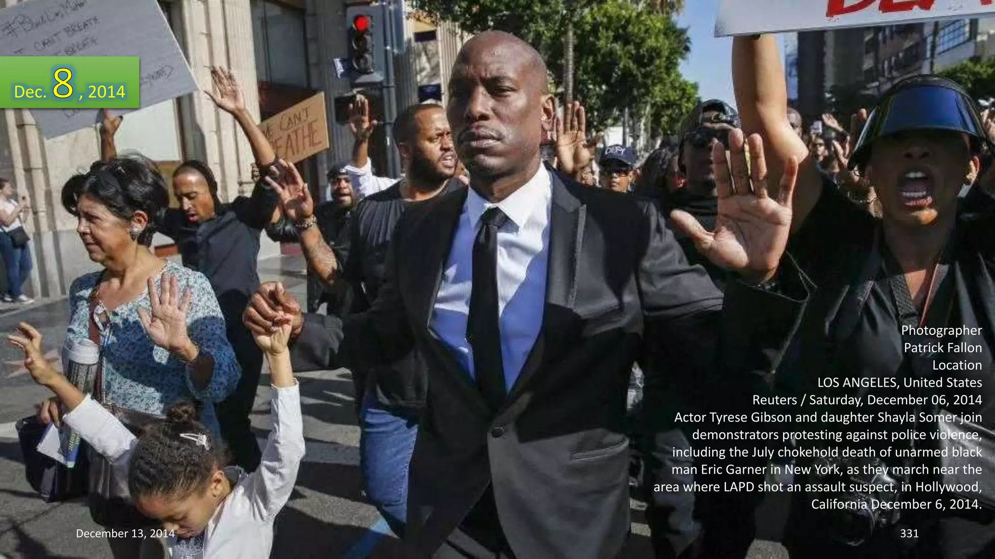 Photographer 
Patrick Fallon 
Location 
LOS ANGELES, United States 
Reuters / Saturday, December 06, 2014 
Actor Tyrese Gibson and daughter Shayla Somer join 
demonstrators protesting against police violence, 
including the July chokehold death of unarmed black 
man Eric Garner in New York, as they march near the 
area where LAPD shot an assault suspect, in Hollywood, 
California December 6, 2014. 
Dec. , 2014 
December 13, 2014 331 
 