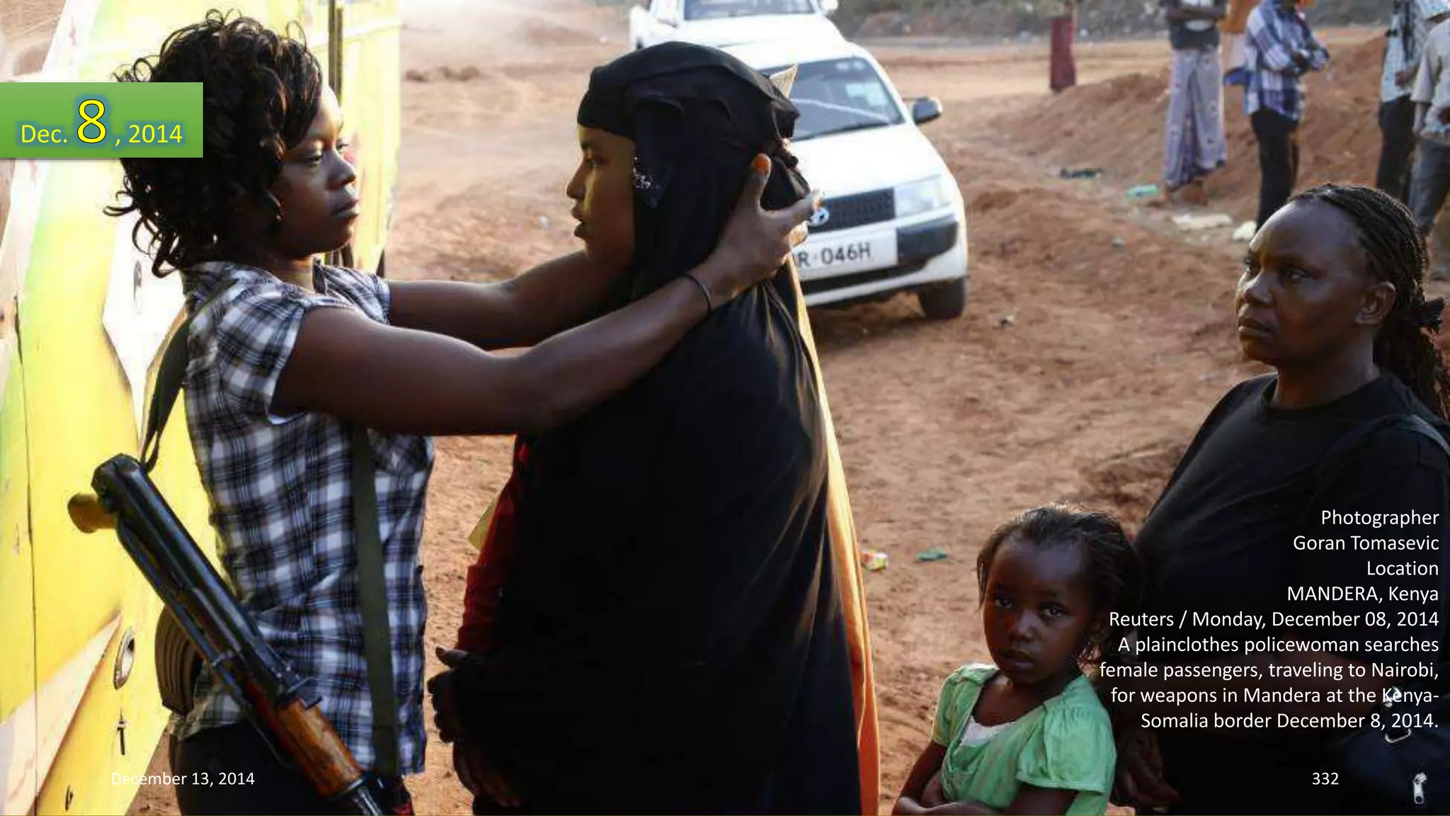 Photographer 
Goran Tomasevic 
Location 
MANDERA, Kenya 
Reuters / Monday, December 08, 2014 
A plainclothes policewoman searches 
female passengers, traveling to Nairobi, 
for weapons in Mandera at the Kenya- 
Somalia border December 8, 2014. 
Dec. , 2014 
December 13, 2014 332 
 