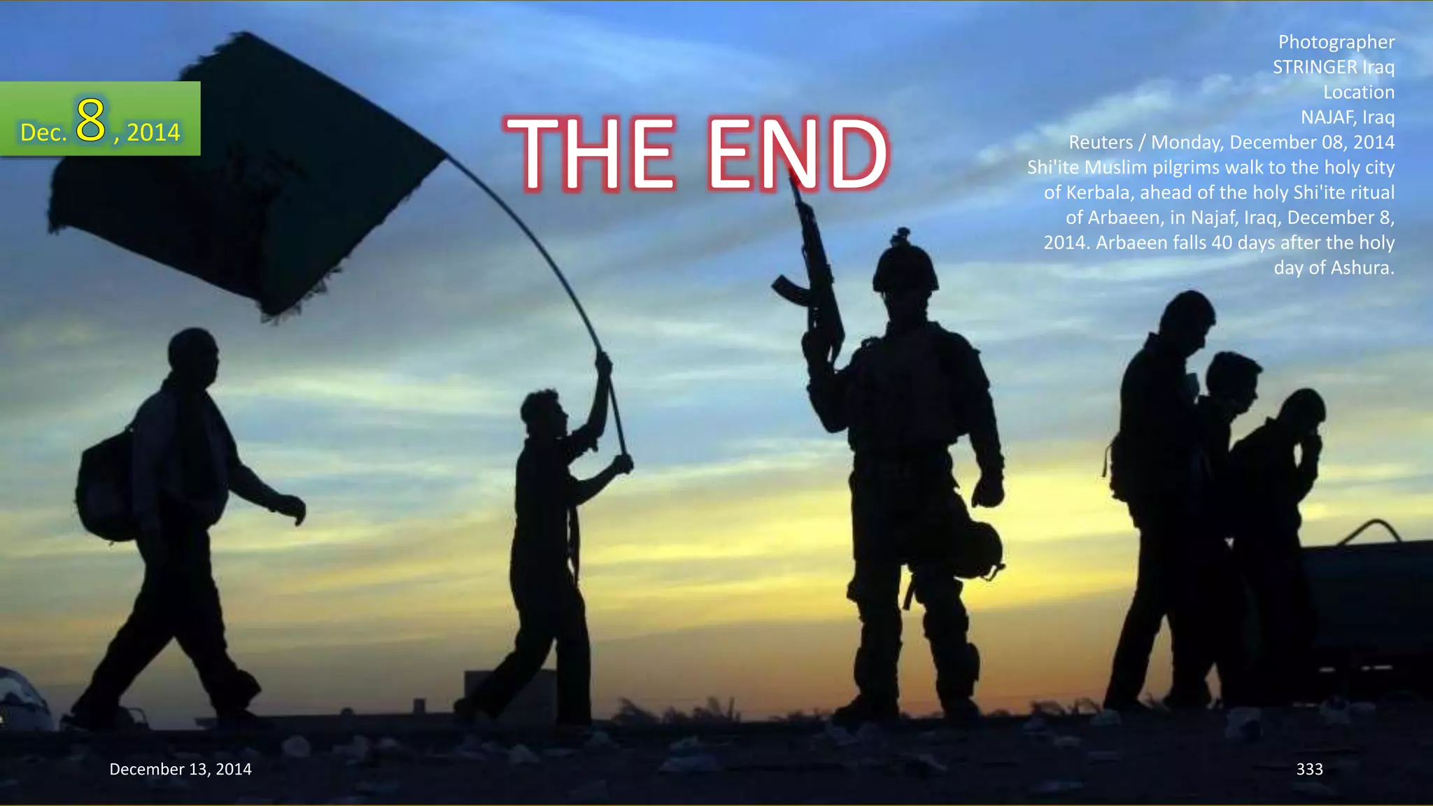 Photographer 
STRINGER Iraq 
Location 
NAJAF, Iraq 
Reuters / Monday, December 08, 2014 
Shi'ite Muslim pilgrims walk to the holy city 
of Kerbala, ahead of the holy Shi'ite ritual 
of Arbaeen, in Najaf, Iraq, December 8, 
2014. Arbaeen falls 40 days after the holy 
day of Ashura. 
Dec. , 2014 
THE END 
December 13, 2014 333 
