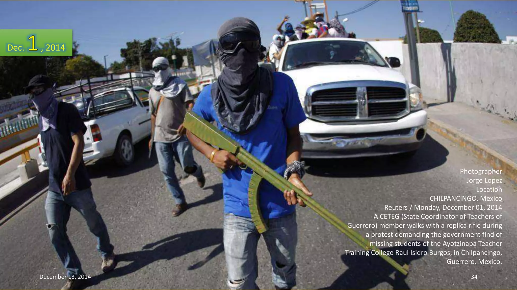 Photographer 
Jorge Lopez 
Location 
CHILPANCINGO, Mexico 
Reuters / Monday, December 01, 2014 
A CETEG (State Coordinator of Teachers of 
Guerrero) member walks with a replica rifle during 
a protest demanding the government find of 
missing students of the Ayotzinapa Teacher 
Training College Raul Isidro Burgos, in Chilpancingo, 
Guerrero, Mexico. 
Dec. , 2014 
December 13, 2014 34 
 