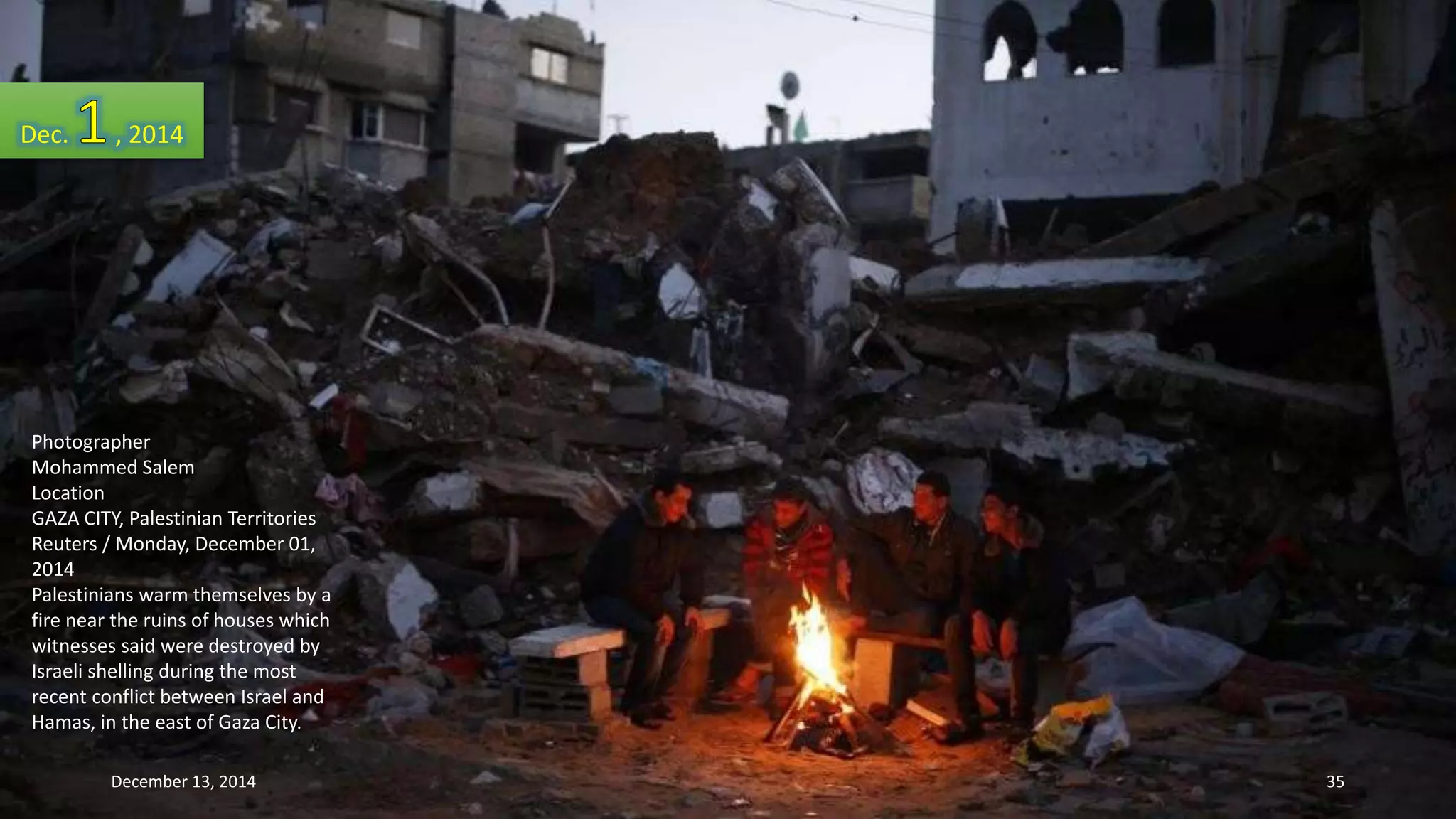Dec. , 2014 
Photographer 
Mohammed Salem 
Location 
GAZA CITY, Palestinian Territories 
Reuters / Monday, December 01, 
2014 
Palestinians warm themselves by a 
fire near the ruins of houses which 
witnesses said were destroyed by 
Israeli shelling during the most 
recent conflict between Israel and 
Hamas, in the east of Gaza City. 
December 13, 2014 35 
 
