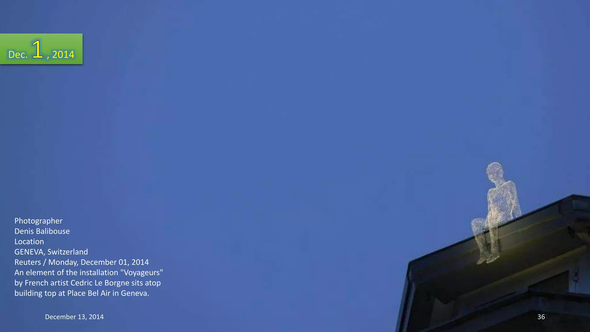 Dec. , 2014 
Photographer 
Denis Balibouse 
Location 
GENEVA, Switzerland 
Reuters / Monday, December 01, 2014 
An element of the installation "Voyageurs" 
by French artist Cedric Le Borgne sits atop 
building top at Place Bel Air in Geneva. 
December 13, 2014 36 
 