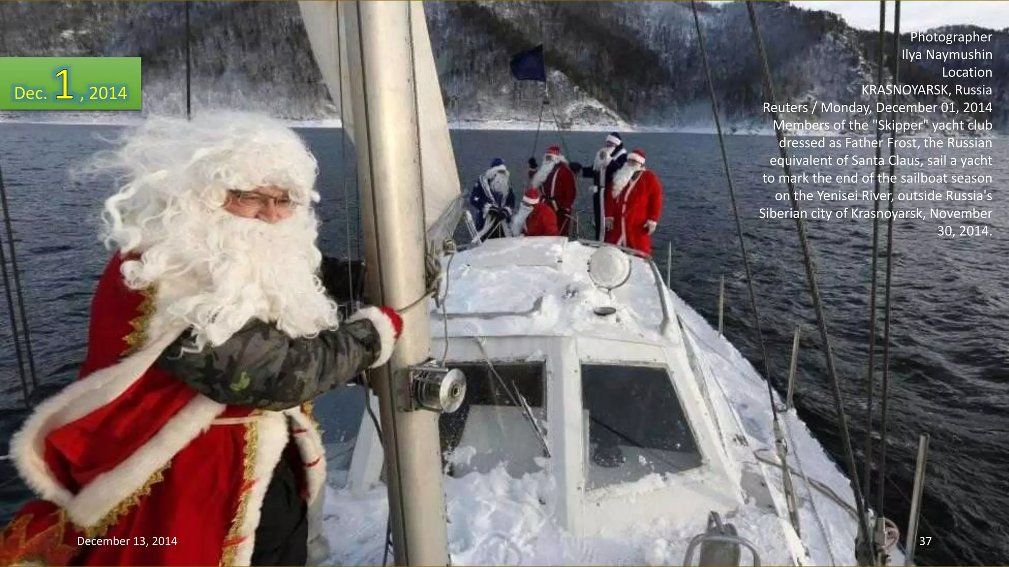 Photographer 
Ilya Naymushin 
Location 
KRASNOYARSK, Russia 
Reuters / Monday, December 01, 2014 
Members of the "Skipper" yacht club 
dressed as Father Frost, the Russian 
equivalent of Santa Claus, sail a yacht 
to mark the end of the sailboat season 
on the Yenisei River, outside Russia's 
Siberian city of Krasnoyarsk, November 
30, 2014. 
Dec. , 2014 
December 13, 2014 37 
 