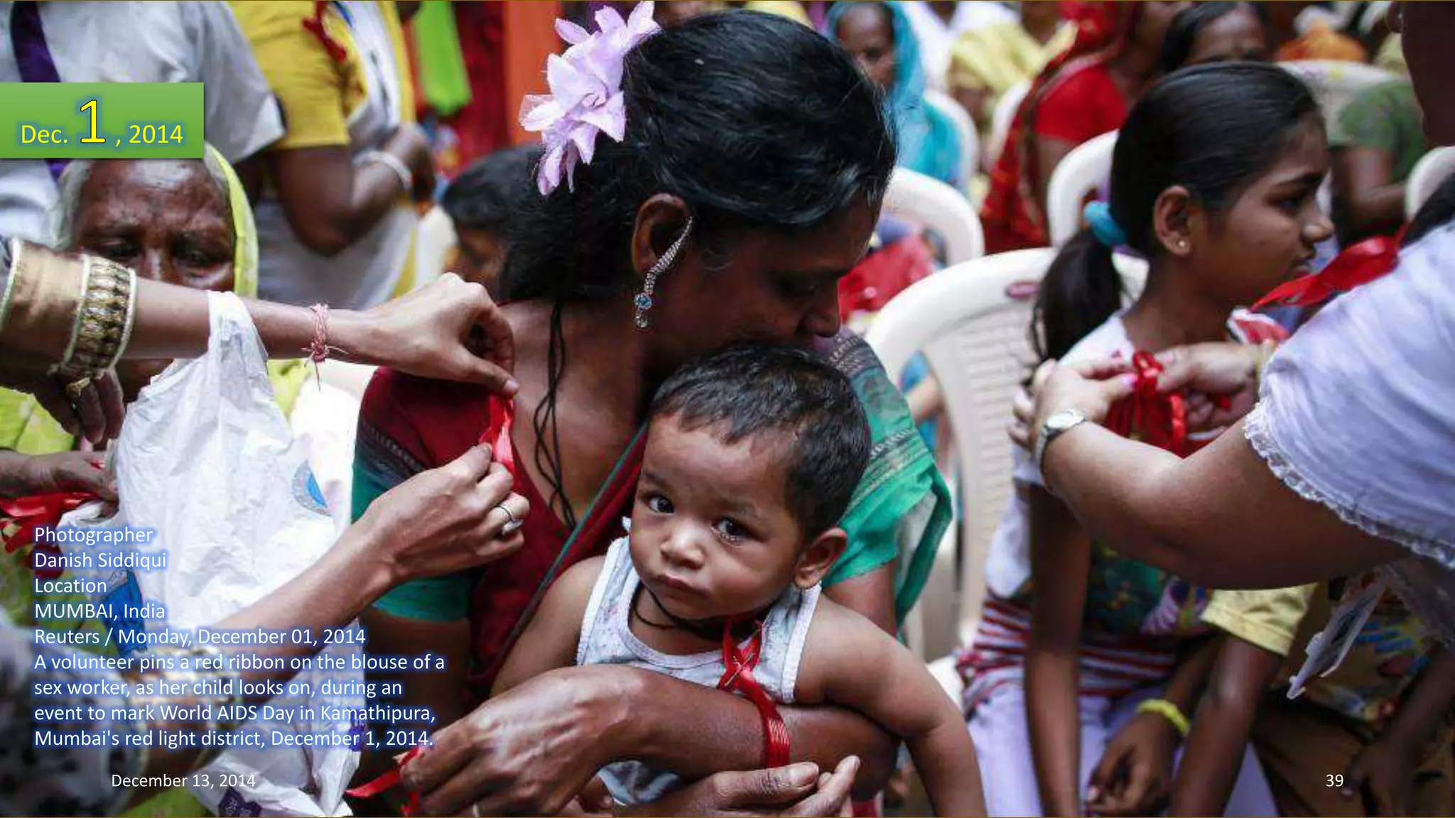 Dec. , 2014 
Photographer 
Danish Siddiqui 
Location 
MUMBAI, India 
Reuters / Monday, December 01, 2014 
A volunteer pins a red ribbon on the blouse of a 
sex worker, as her child looks on, during an 
event to mark World AIDS Day in Kamathipura, 
Mumbai's red light district, December 1, 2014. 
December 13, 2014 39 
 