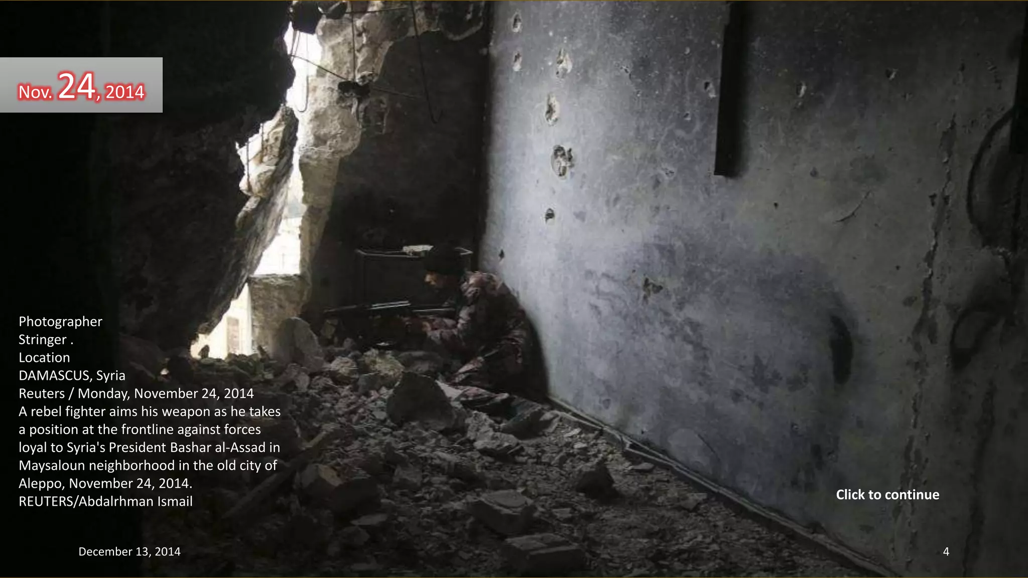 Nov. 24, 2014 
Photographer 
Stringer . 
Location 
DAMASCUS, Syria 
Reuters / Monday, November 24, 2014 
A rebel fighter aims his weapon as he takes 
a position at the frontline against forces 
loyal to Syria's President Bashar al-Assad in 
Maysaloun neighborhood in the old city of 
Aleppo, November 24, 2014. 
REUTERS/Abdalrhman Ismail 
Click to continue 
December 13, 2014 4 
 