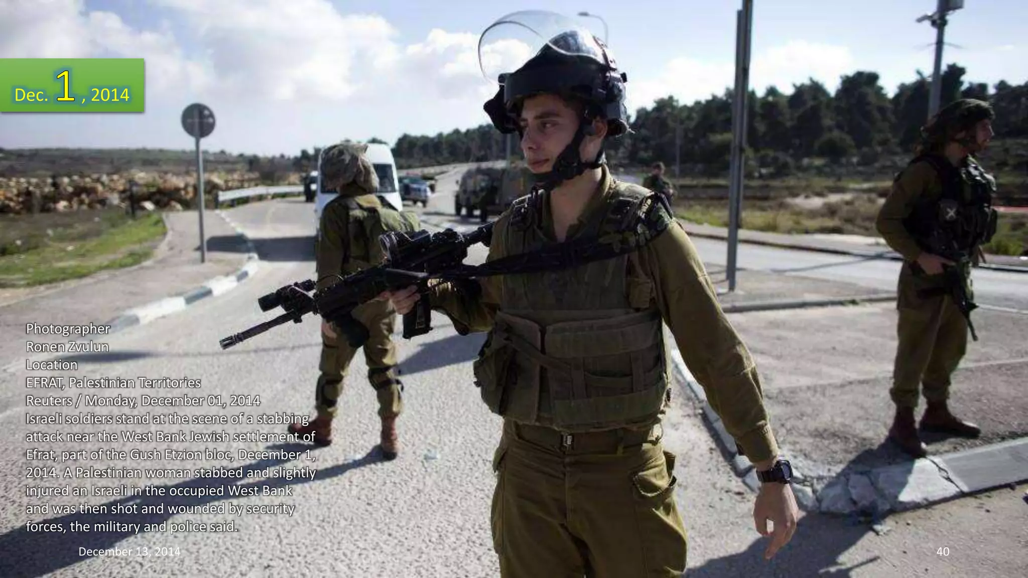 Dec. , 2014 
Photographer 
Ronen Zvulun 
Location 
EFRAT, Palestinian Territories 
Reuters / Monday, December 01, 2014 
Israeli soldiers stand at the scene of a stabbing 
attack near the West Bank Jewish settlement of 
Efrat, part of the Gush Etzion bloc, December 1, 
2014. A Palestinian woman stabbed and slightly 
injured an Israeli in the occupied West Bank 
and was then shot and wounded by security 
forces, the military and police said. 
December 13, 2014 40 
 