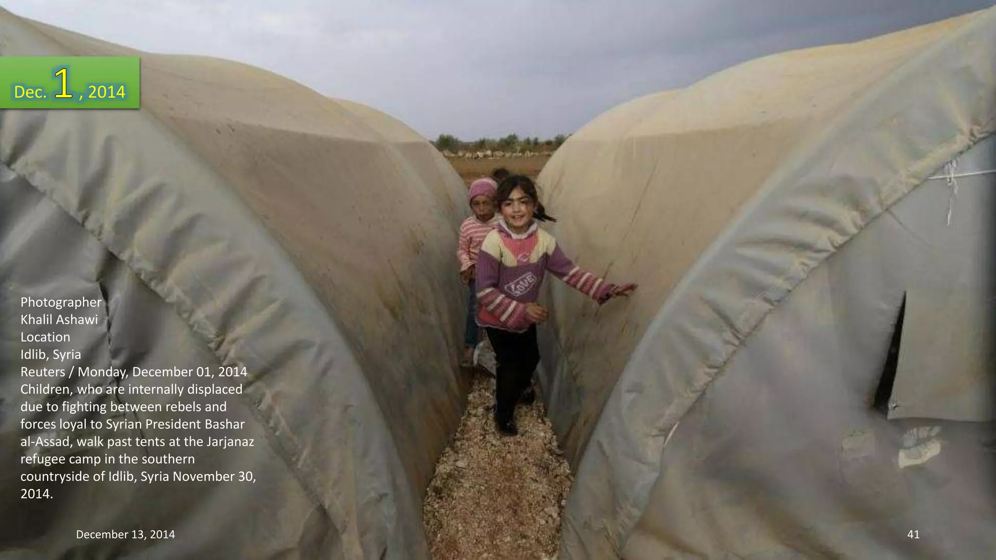 Dec. , 2014 
Photographer 
Khalil Ashawi 
Location 
Idlib, Syria 
Reuters / Monday, December 01, 2014 
Children, who are internally displaced 
due to fighting between rebels and 
forces loyal to Syrian President Bashar 
al-Assad, walk past tents at the Jarjanaz 
refugee camp in the southern 
countryside of Idlib, Syria November 30, 
2014. 
December 13, 2014 41 
 