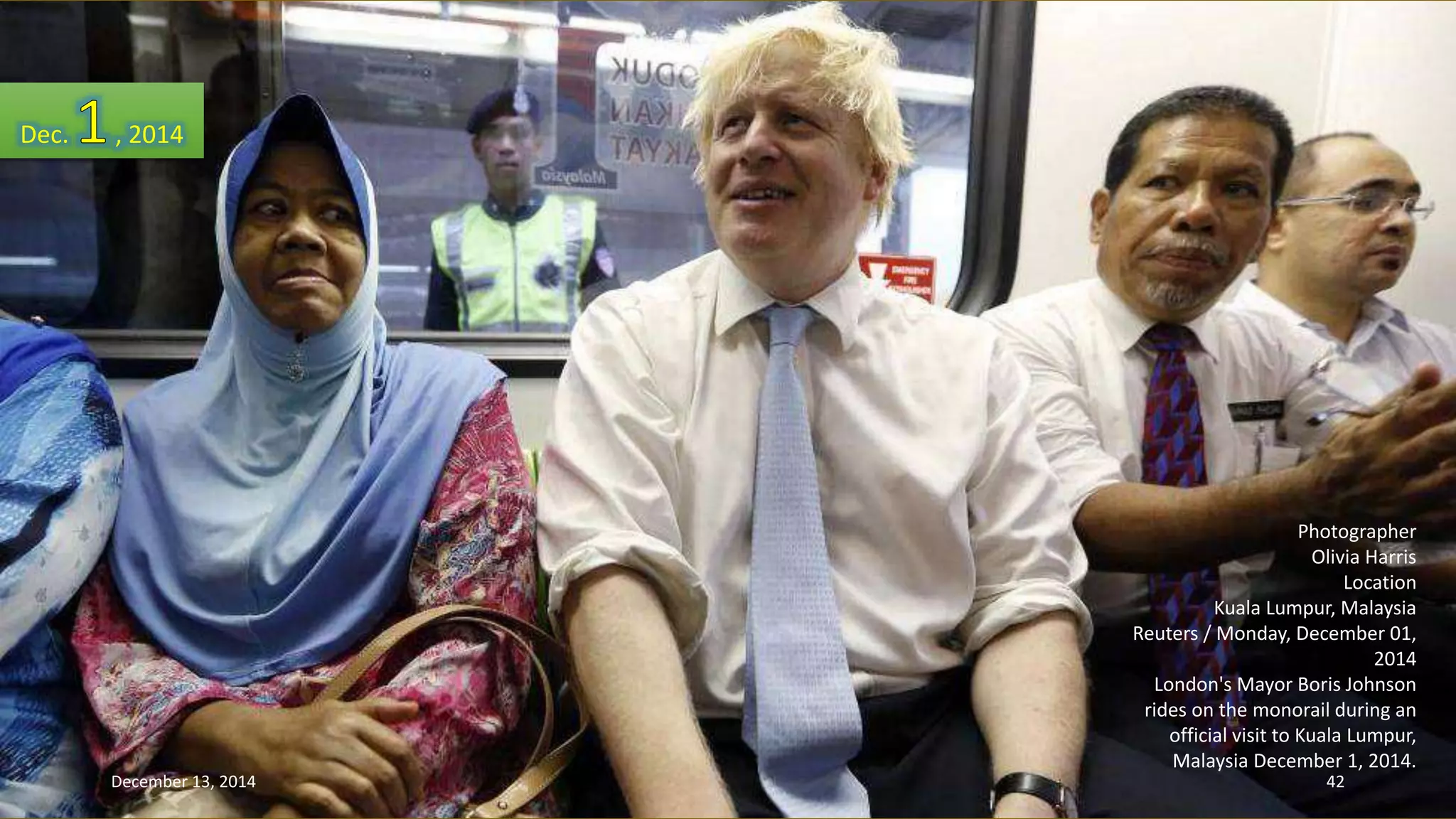 Photographer 
Olivia Harris 
Location 
Kuala Lumpur, Malaysia 
Reuters / Monday, December 01, 
2014 
London's Mayor Boris Johnson 
rides on the monorail during an 
official visit to Kuala Lumpur, 
Malaysia December 1, 2014. 
Dec. , 2014 
December 13, 2014 42 
 
