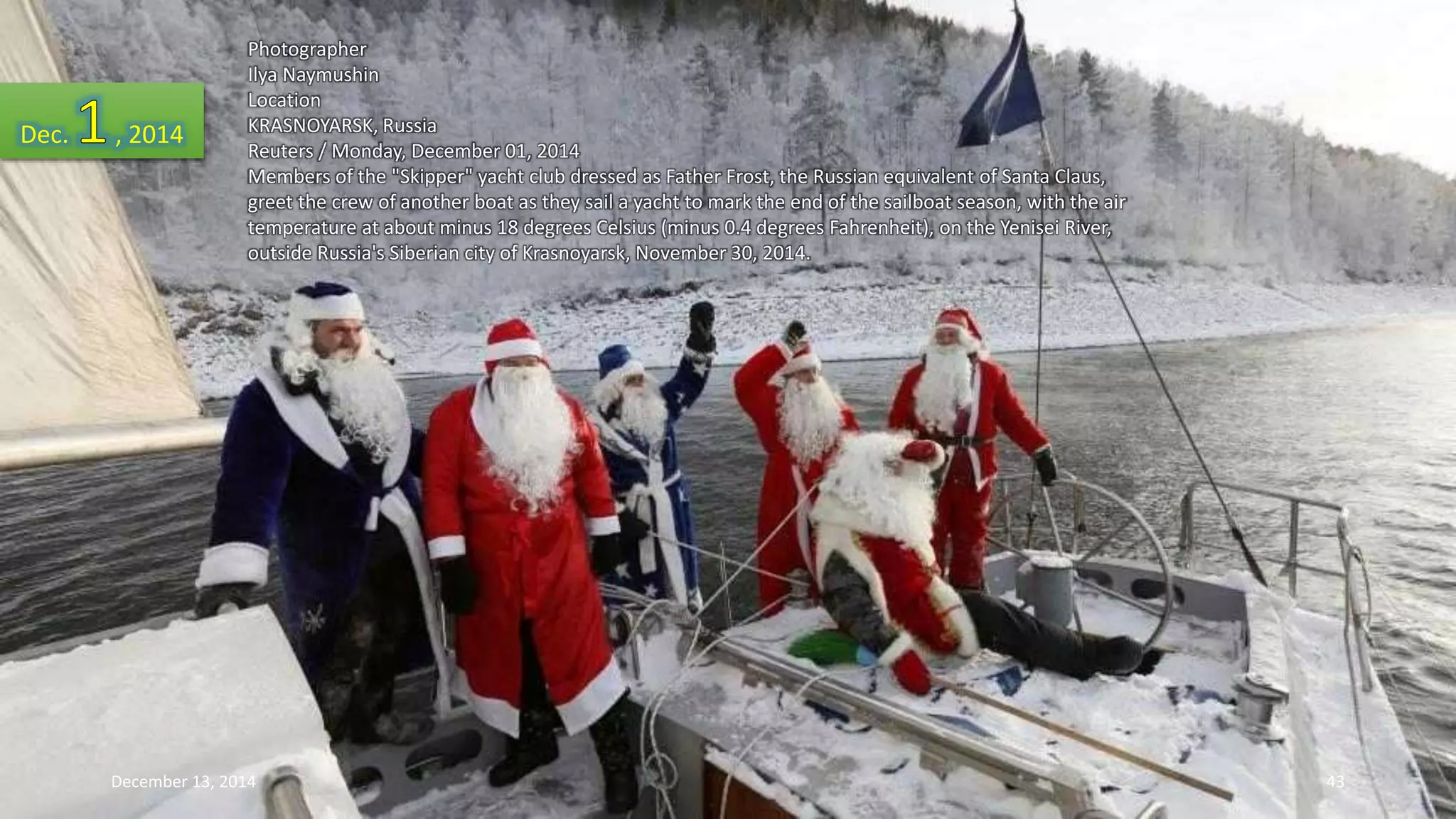Photographer 
Ilya Naymushin 
Location 
KRASNOYARSK, Russia 
Reuters / Monday, December 01, 2014 
Members of the "Skipper" yacht club dressed as Father Frost, the Russian equivalent of Santa Claus, 
greet the crew of another boat as they sail a yacht to mark the end of the sailboat season, with the air 
temperature at about minus 18 degrees Celsius (minus 0.4 degrees Fahrenheit), on the Yenisei River, 
outside Russia's Siberian city of Krasnoyarsk, November 30, 2014. 
Dec. , 2014 
December 13, 2014 43 
 