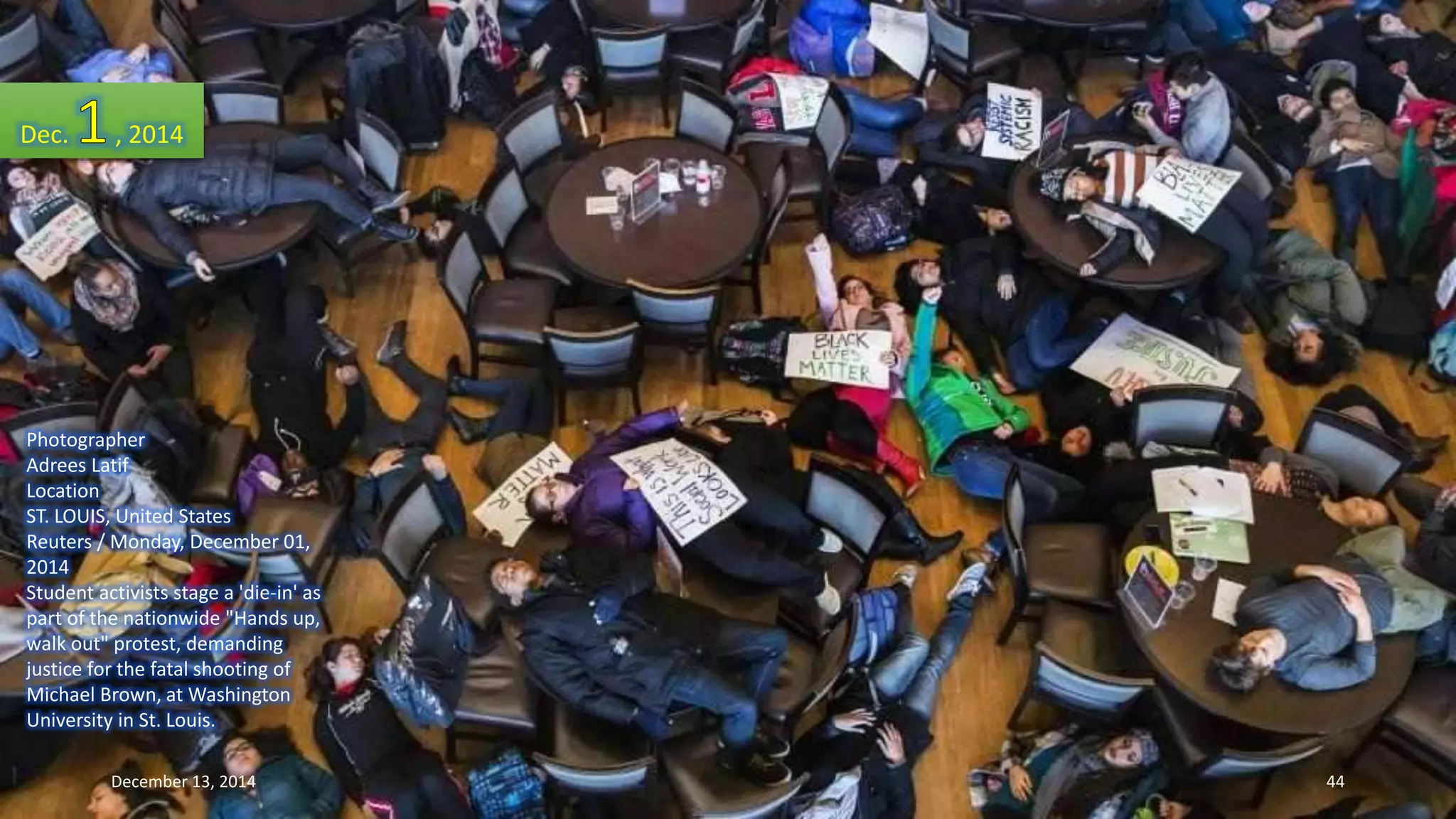 Dec. , 2014 
Photographer 
Adrees Latif 
Location 
ST. LOUIS, United States 
Reuters / Monday, December 01, 
2014 
Student activists stage a 'die-in' as 
part of the nationwide "Hands up, 
walk out" protest, demanding 
justice for the fatal shooting of 
Michael Brown, at Washington 
University in St. Louis. 
December 13, 2014 44 
 