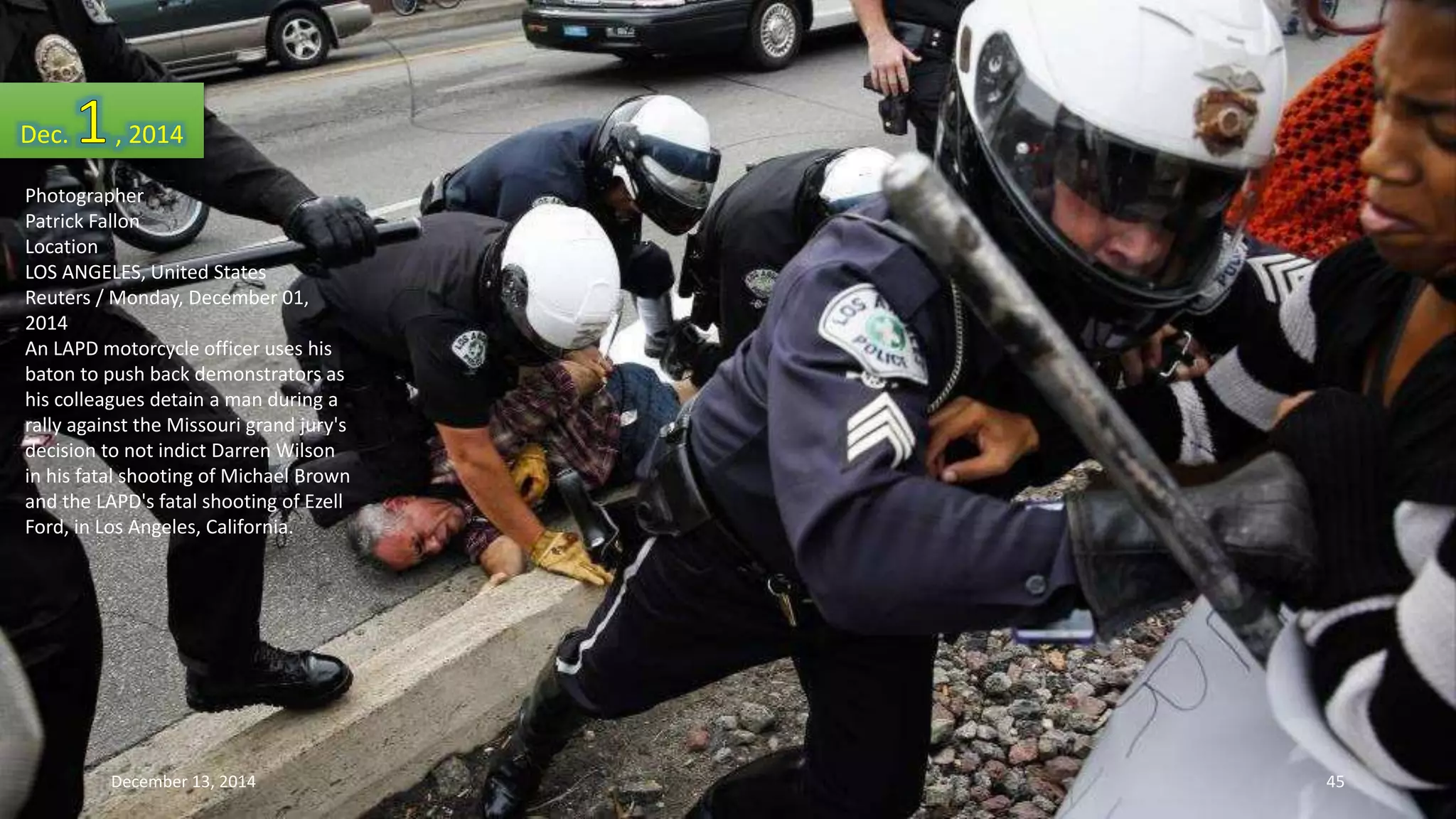 Dec. , 2014 
Photographer 
Patrick Fallon 
Location 
LOS ANGELES, United States 
Reuters / Monday, December 01, 
2014 
An LAPD motorcycle officer uses his 
baton to push back demonstrators as 
his colleagues detain a man during a 
rally against the Missouri grand jury's 
decision to not indict Darren Wilson 
in his fatal shooting of Michael Brown 
and the LAPD's fatal shooting of Ezell 
Ford, in Los Angeles, California. 
December 13, 2014 45 
 