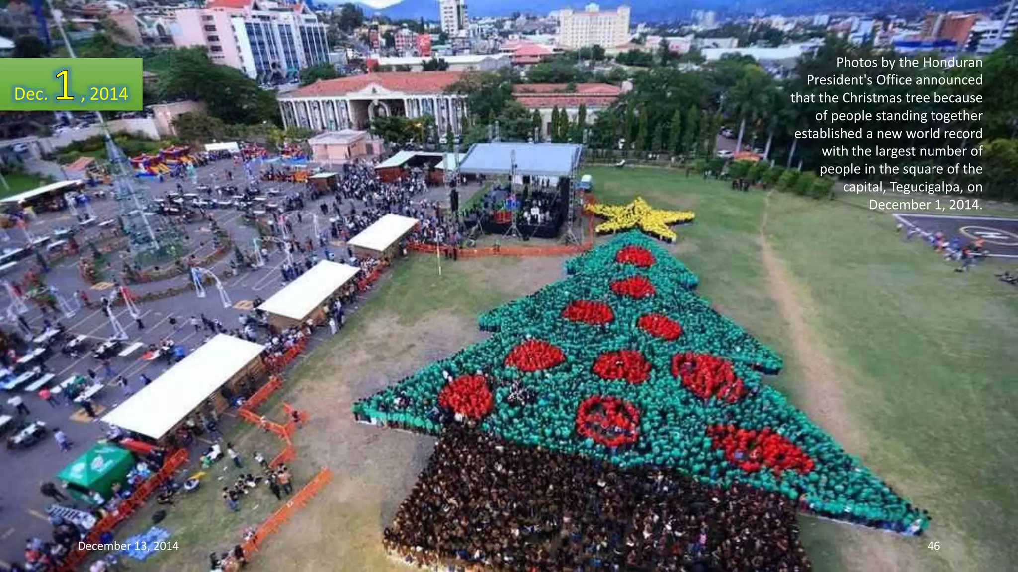 Photos by the Honduran 
President's Office announced 
that the Christmas tree because 
of people standing together 
established a new world record 
with the largest number of 
people in the square of the 
capital, Tegucigalpa, on 
December 1, 2014. 
Dec. , 2014 
December 13, 2014 46 
 