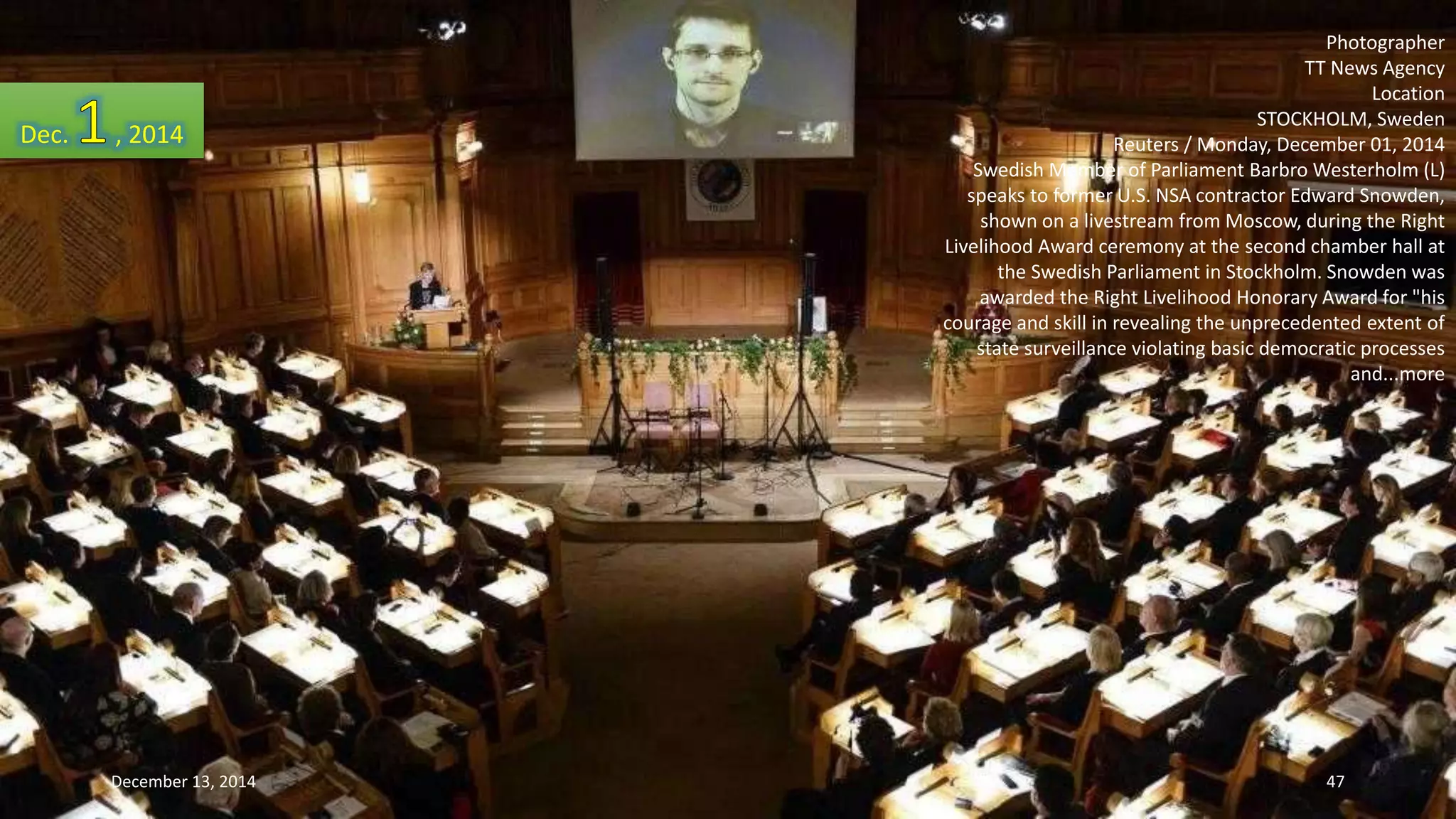 Photographer 
TT News Agency 
Location 
STOCKHOLM, Sweden 
Reuters / Monday, December 01, 2014 
Swedish Member of Parliament BarbroWesterholm (L) 
speaks to former U.S. NSA contractor Edward Snowden, 
shown on a livestream from Moscow, during the Right 
Livelihood Award ceremony at the second chamber hall at 
the Swedish Parliament in Stockholm. Snowden was 
awarded the Right Livelihood Honorary Award for "his 
courage and skill in revealing the unprecedented extent of 
state surveillance violating basic democratic processes 
and...more 
Dec. , 2014 
December 13, 2014 47 
 