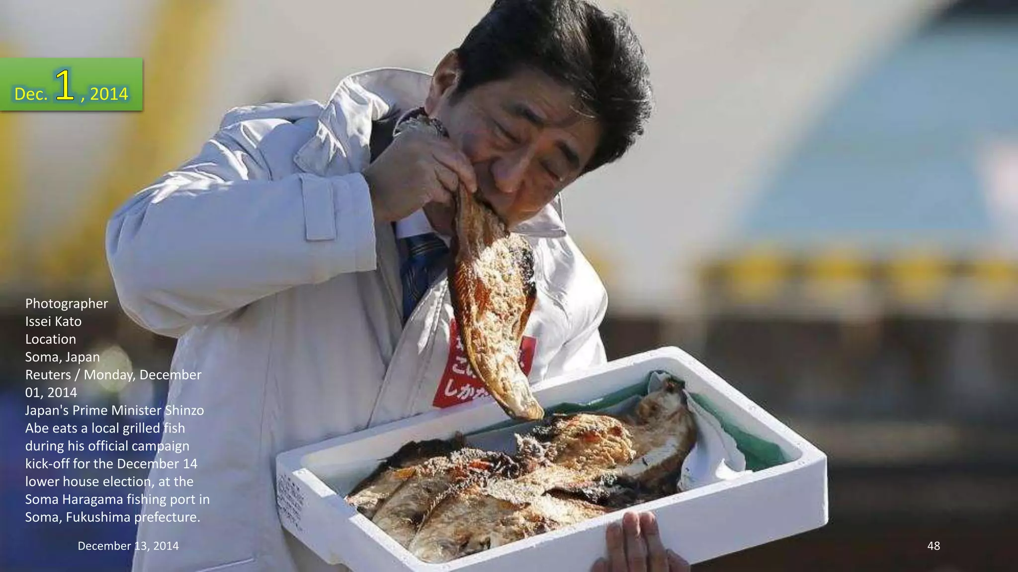 Dec. , 2014 
Photographer 
Issei Kato 
Location 
Soma, Japan 
Reuters / Monday, December 
01, 2014 
Japan's Prime Minister Shinzo 
Abe eats a local grilled fish 
during his official campaign 
kick-off for the December 14 
lower house election, at the 
Soma Haragama fishing port in 
Soma, Fukushima prefecture. 
December 13, 2014 48 
 