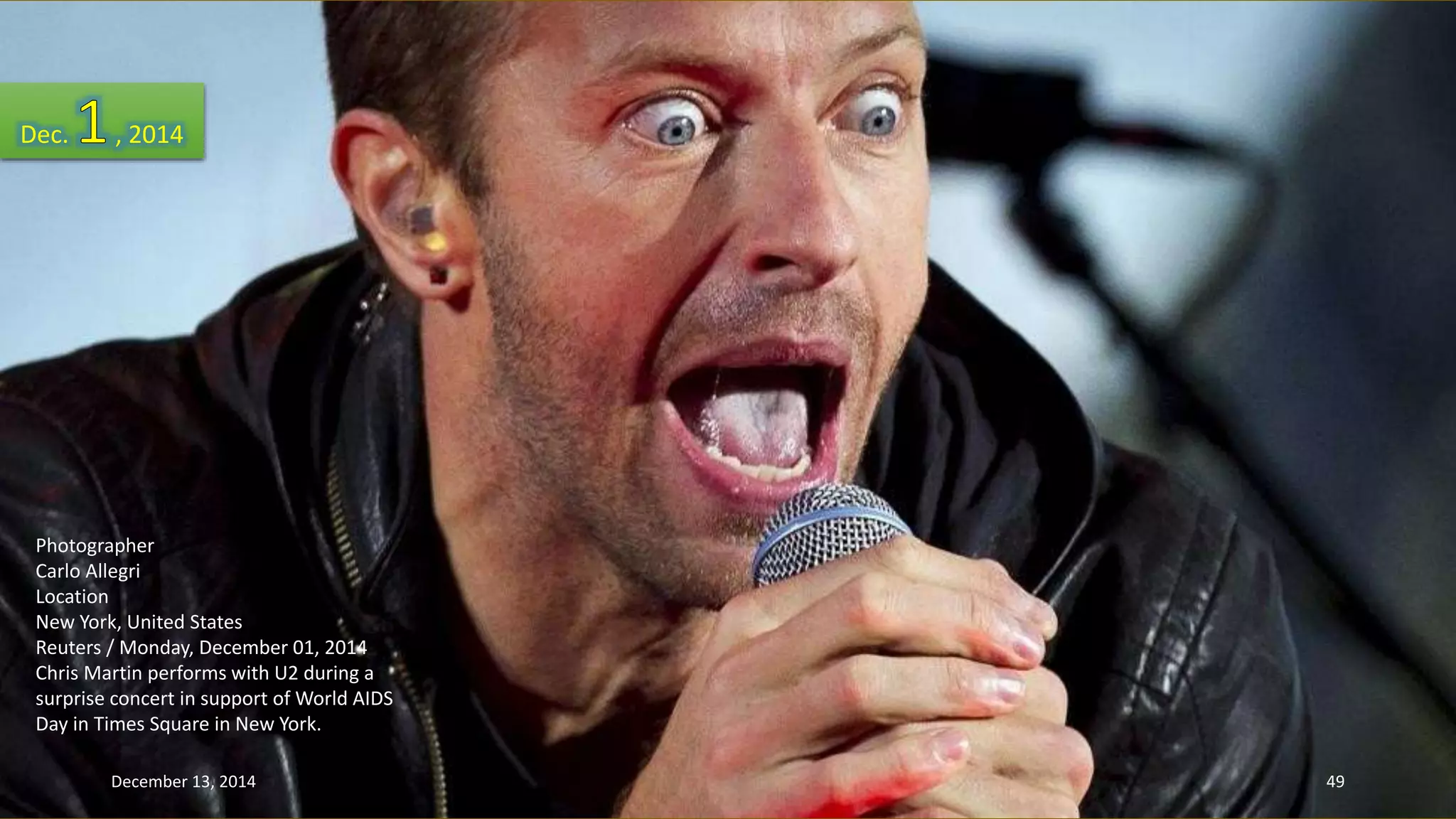 Dec. , 2014 
Photographer 
Carlo Allegri 
Location 
New York, United States 
Reuters / Monday, December 01, 2014 
Chris Martin performs with U2 during a 
surprise concert in support of World AIDS 
Day in Times Square in New York. 
December 13, 2014 49 
 