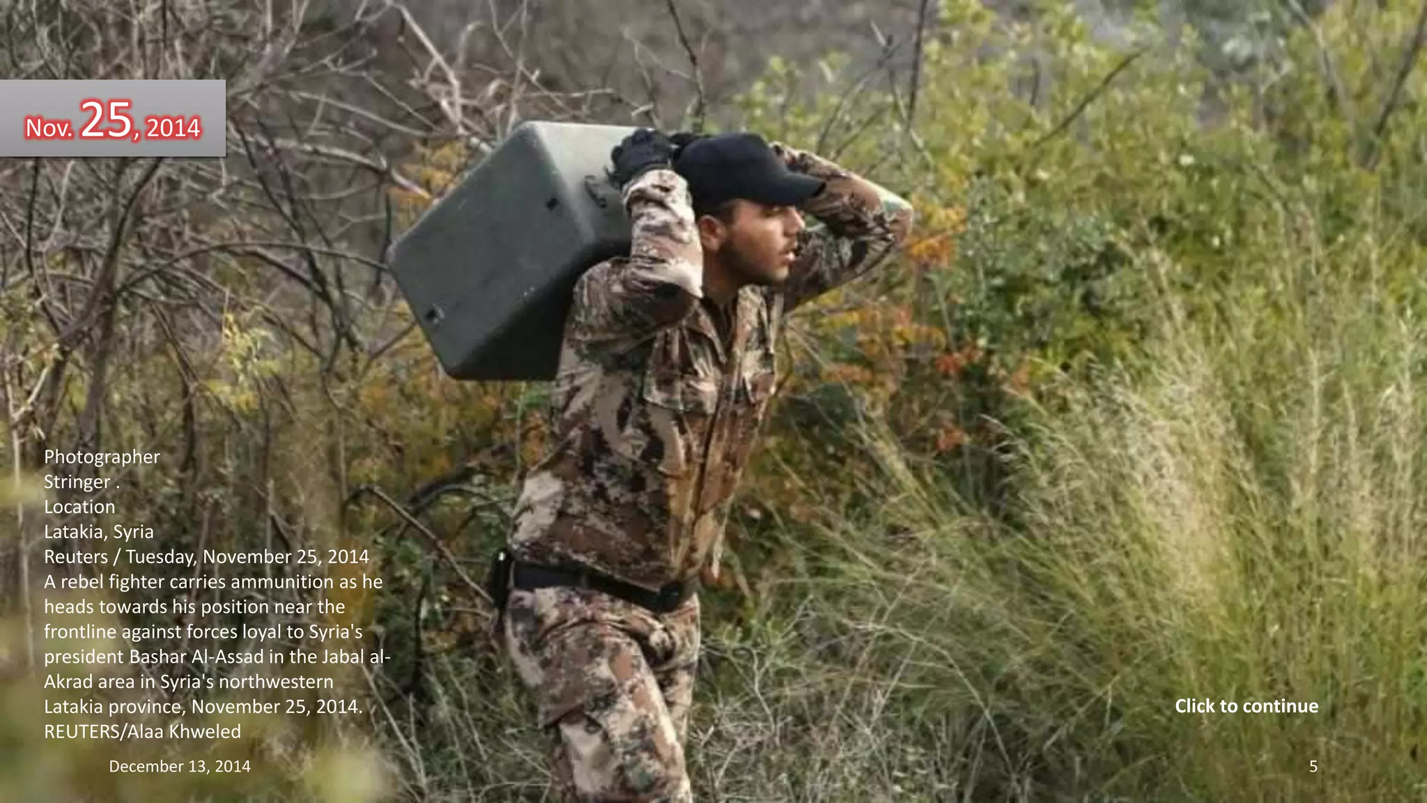 Nov. 25, 2014 
Photographer 
Stringer . 
Location 
Latakia, Syria 
Reuters / Tuesday, November 25, 2014 
A rebel fighter carries ammunition as he 
heads towards his position near the 
frontline against forces loyal to Syria's 
president Bashar Al-Assad in the Jabal al- 
Akrad area in Syria's northwestern 
Latakia province, November 25, 2014. 
REUTERS/Alaa Khweled 
Click to continue 
December 13, 2014 5 
 