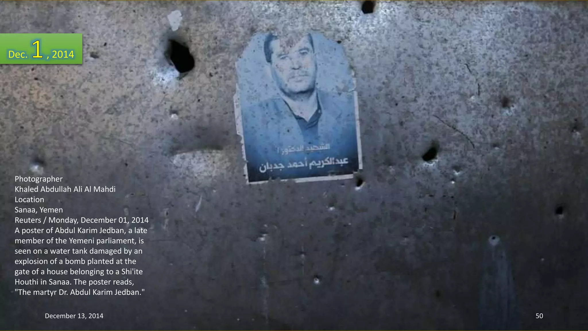 Dec. , 2014 
Photographer 
Khaled Abdullah Ali Al Mahdi 
Location 
Sanaa, Yemen 
Reuters / Monday, December 01, 2014 
A poster of Abdul Karim Jedban, a late 
member of the Yemeni parliament, is 
seen on a water tank damaged by an 
explosion of a bomb planted at the 
gate of a house belonging to a Shi'ite 
Houthi in Sanaa. The poster reads, 
"The martyr Dr. Abdul Karim Jedban." 
December 13, 2014 50 
 