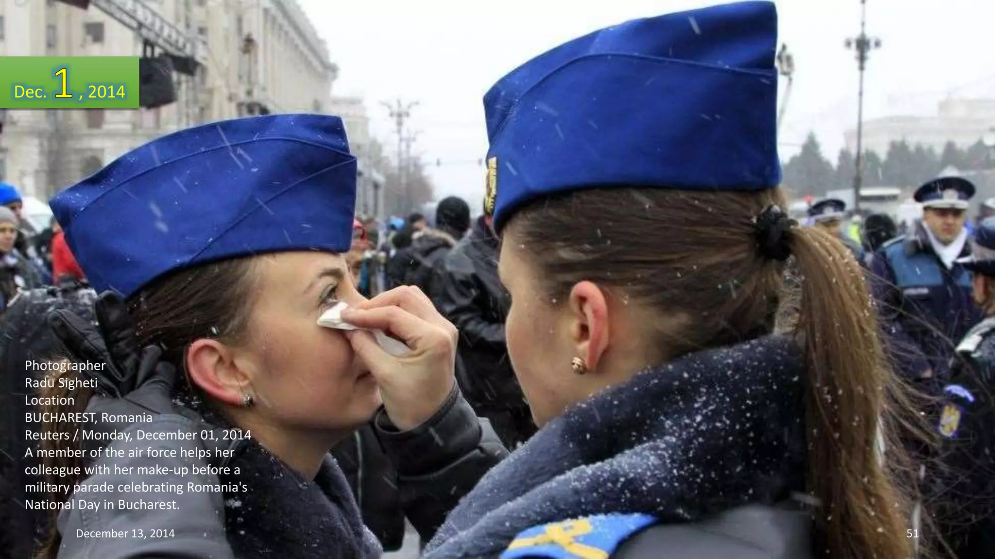 Dec. , 2014 
Photographer 
Radu Sigheti 
Location 
BUCHAREST, Romania 
Reuters / Monday, December 01, 2014 
A member of the air force helps her 
colleague with her make-up before a 
military parade celebrating Romania's 
National Day in Bucharest. 
December 13, 2014 51 
 