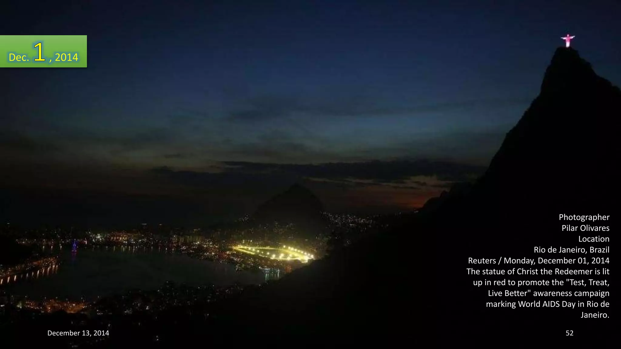 Photographer 
Pilar Olivares 
Location 
Rio de Janeiro, Brazil 
Reuters / Monday, December 01, 2014 
The statue of Christ the Redeemer is lit 
up in red to promote the "Test, Treat, 
Live Better" awareness campaign 
marking World AIDS Day in Rio de 
Janeiro. 
Dec. , 2014 
December 13, 2014 52 
 