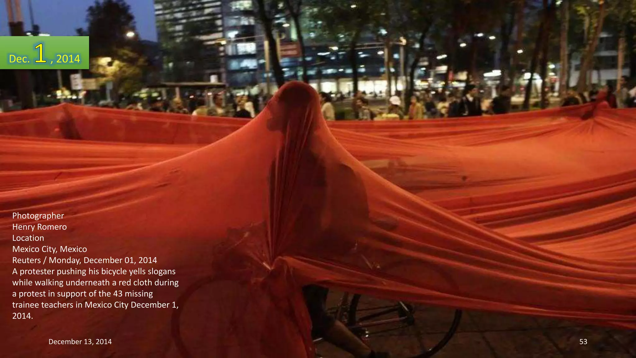 Dec. , 2014 
Photographer 
Henry Romero 
Location 
Mexico City, Mexico 
Reuters / Monday, December 01, 2014 
A protester pushing his bicycle yells slogans 
while walking underneath a red cloth during 
a protest in support of the 43 missing 
trainee teachers in Mexico City December 1, 
2014. 
December 13, 2014 53 
 