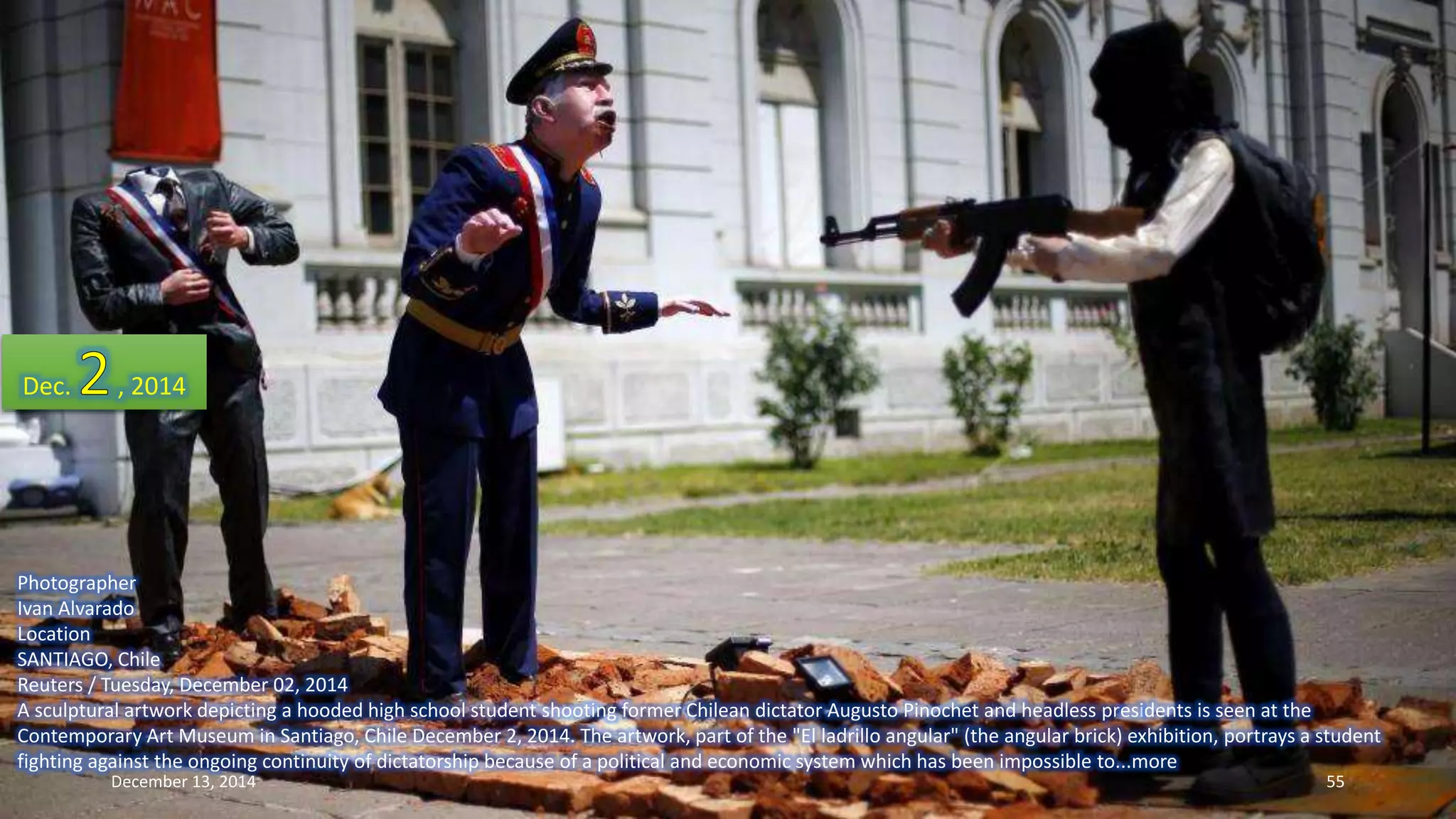 Dec. , 2014 
Photographer 
Ivan Alvarado 
Location 
SANTIAGO, Chile 
Reuters / Tuesday, December 02, 2014 
A sculptural artwork depicting a hooded high school student shooting former Chilean dictator Augusto Pinochet and headless presidents is seen at the 
Contemporary Art Museum in Santiago, Chile December 2, 2014. The artwork, part of the "El ladrillo angular" (the angular brick) exhibition, portrays a student 
fighting against the ongoing continuity of dictatorship because of a political and economic system which has been impossible to...more 
December 13, 2014 55 
 
