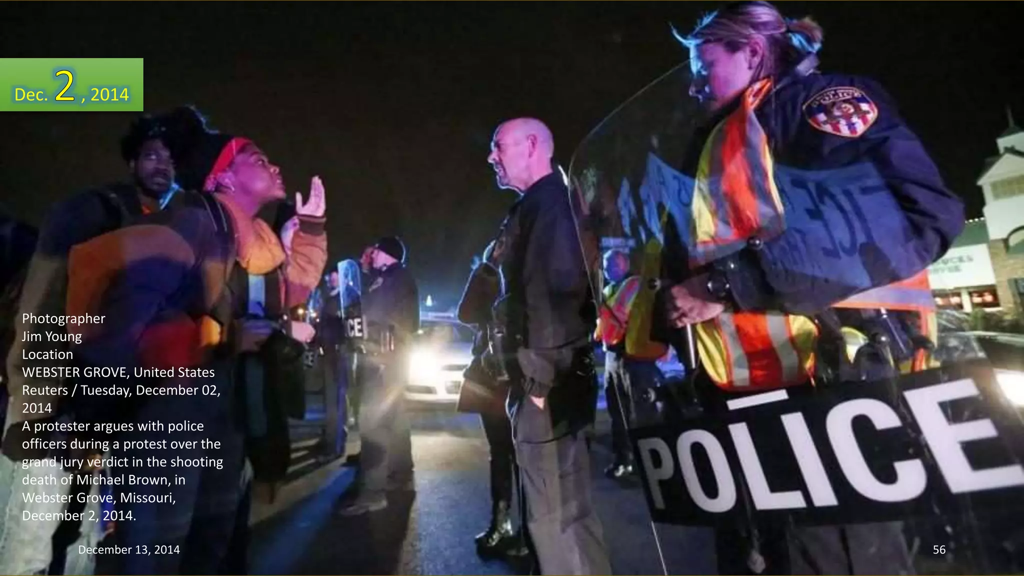 Dec. , 2014 
Photographer 
Jim Young 
Location 
WEBSTER GROVE, United States 
Reuters / Tuesday, December 02, 
2014 
A protester argues with police 
officers during a protest over the 
grand jury verdict in the shooting 
death of Michael Brown, in 
Webster Grove, Missouri, 
December 2, 2014. 
December 13, 2014 56 
 