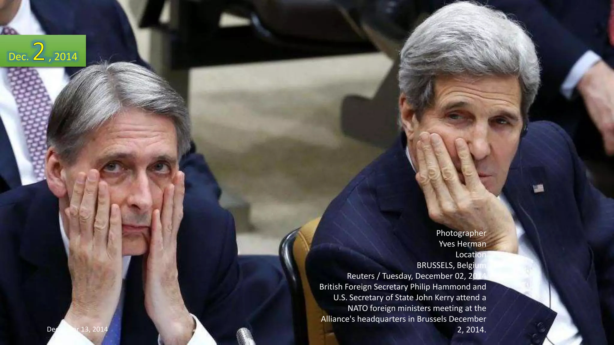 Photographer 
Yves Herman 
Location 
BRUSSELS, Belgium 
Reuters / Tuesday, December 02, 2014 
British Foreign Secretary Philip Hammond and 
U.S. Secretary of State John Kerry attend a 
NATO foreign ministers meeting at the 
Alliance's headquarters in Brussels December 
2, 2014. 
Dec. , 2014 
December 13, 2014 58 
 